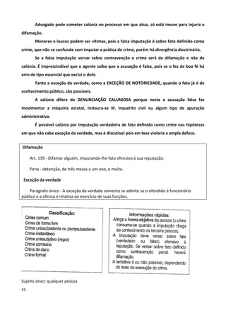Advogado pode cometer calúnia no processo em que atua, só está imune para injuria e
difamação.
       Menores e loucos podem ser vítimas, pois a falsa imputação é sobre fato definido como
crime, que não se confunde com imputar a prática de crime, porém há divergência doutrinária.
       Se a falsa imputação versar sobre contravenção o crime será de difamação e não de
calúnia. É imprescindível que o agente saiba que a acusação é falsa, pois se o fez de boa fé há
erro de tipo essencial que exclui o dolo.
       Tanto a exceção da verdade, como a EXCEÇÃO DE NOTORIEDADE, quando o fato já é de
conhecimento público, são possíveis.
       A calúnia difere da DENUNCIAÇÃO CALUNIOSA porque nesta a acusação falsa faz
movimentar a máquina estatal, instaura-se IP, inquérito civil ou algum tipo de apuração
administrativa.
       É possível calúnia por imputação verdadeira de fato definido como crime nas hipóteses
em que não cabe exceção da verdade, mas é discutível pois em tese violaria a ampla defesa.


Difamação

     Art. 139 - Difamar alguém, imputando-lhe fato ofensivo à sua reputação:

     Pena - detenção, de três meses a um ano, e multa.

 Exceção da verdade

    Parágrafo único - A exceção da verdade somente se admite se o ofendido é funcionário
público e a ofensa é relativa ao exercício de suas funções.




Sujeito ativo: qualquer pessoa
41
 