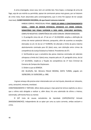 A arma empregada, nesse caso, tem um sentido lato. Para Capez, o emprego de arma de
fogo, seja de uso restrito ou permitido, apesar de cominarem penas mais graves, por se tratarem
de crime meio, ficam absorvidos pelo constrangimento, que é crime fim (apesar de ter sanção
mais leve). CLEBER MASSON DISCORDA, diz que haverá concurso material.
                   HABEAS CORPUS. PROCESSUAL PENAL. PORTE DE ARMA E CONSTRANGIMENTO
                   ILEGAL.        CRIME DE MENOR POTENCIAL OFENSIVO C/C CRIME COMUM.
                   SOMATÓRIO DAS PENAS SUPERIOR A DOIS ANOS. CONCURSO MATERIAL.
                   CONFLITO NEGATIVO. COMPETÊNCIA DO JUÍZO COMUM. ORDEM DENEGADA.
                   1. O parágrafo único do art. 2º da Lei n.º 10.259/2001 ampliou a definição de
                   crimes de menor potencial ofensivo, porquanto, além de ausentes as exceções
                   elencadas no art. 61 da Lei n.º 9.099/95, foi alterado o limite da pena máxima
                   abstratamente cominada para 02 (dois) anos, sem distinção entre crimes da
                   competência da Justiça Estadual ou Federal. Precedentes do STJ.
                   2. Verificando-se que o somatório das penas máximas cominadas em abstrato
                   ultrapassa o limite de 2 (dois) anos, imposto pelo art. 2º, parágrafo único, da Lei
                   n.º 10.259/01, impõe-se a fixação da competência da 1ª Vara Criminal da
                   Comarca de Campos dos Goytacazes.
                   3. Ordem a que se DENEGA.
                   (HC 36.635/RJ, Rel. Ministro PAULO MEDINA, SEXTA TURMA, julgado em
                   18/08/2005, DJ 19/09/2005, p. 388)


         A grave ameaça não precisa estar relacionada com um mal injusto, devendo ser relevante,
certa, verossímil, iminente, inevitável.
CONSTRANGIMENTO E TORTURA: difere desta porque o tipo penal da tortura explicita os atos a
que a vítima está obrigada a realizar e, além disso, há uma submissão da vítima a intenso,
extremado, sofrimento físico ou mental.
         O   §3º   trata     de    causas   excludentes   de   tipicidade   (CAPEZ/NUCCI)/   ilicitude
(MASSON/SANCHEZ). Independente de se optar por uma ou outra corrente, ambas excluem o
crime.




48
 
