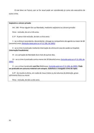 O mal deve ser futuro, por se for atual pode ser considerado já como ato executório de
outro crime.



Seqüestro e cárcere privado

     Art. 148 - Privar alguém de sua liberdade, mediante seqüestro ou cárcere privado:

     Pena - reclusão, de um a três anos.

     § 1º - A pena é de reclusão, de dois a cinco anos:

     I – se a vítima é ascendente, descendente, cônjuge ou companheiro do agente ou maior de 60
(sessenta) anos; (Redação dada pela Lei nº 11.106, de 2005)

     II - se o crime é praticado mediante internação da vítima em casa de saúde ou hospital;
(internação fraudulenta)

     III - se a privação da liberdade dura mais de quinze dias.

    IV – se o crime é praticado contra menor de 18 (dezoito) anos; (Incluído pela Lei nº 11.106, de
2005)

     V – se o crime é praticado com fins libidinosos. (Incluído pela Lei nº 11.106, de 2005). Pode
ser praticado em concurso material com estupro. Substituiu o revogado crime de rapto.

     § 2º - Se resulta à vítima, em razão de maus-tratos ou da natureza da detenção, grave
sofrimento físico ou moral:

     Pena - reclusão, de dois a oito anos.




50
 