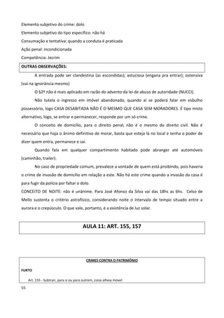 Elemento subjetivo do crime: dolo
Elemento subjetivo do tipo específico: não há
Consumação e tentativa: quando a conduta é praticada
Ação penal: incondicionada
Competência: Jecrim
OUTRAS OBSERVAÇÕES:
         A entrada pode ser clandestina (as escondidas); astuciosa (engana pra entrar); ostensiva
(vai na ignorância mesmo)
         O §2º não é mais aplicado em razão do advento da lei de abuso de autoridade (NUCCI).
         Não tutela o ingresso em imóvel abandonado, quando aí se poderá falar em esbulho
possessório, logo CASA DESABITADA NÃO É O MESMO QUE CASA SEM MORADORES. É tipo misto
alternativo, logo, se entrar e permanecer, responde por um só crime.
         O conceito de domicílio, para o direito penal, não é o mesmo do direito civil. Não é
necessário que haja o ânimo definitivo de morar, basta que esteja lá no local e tenha o poder de
dizer quem entra, permanece e sai.
         Quando fala em qualquer compartimento habitado pode abranger até automóveis
(caminhão, trailer).
         No caso de propriedade comum, prevalece a vontade de quem está proibindo, pois haveria
o crime de invasão de domicílio em relação a este. Não há este crime quando a invasão da casa é
para fugir da polícia por faltar o dolo.
CONCEITO DE NOITE: não é unânime. Para José Afonso da Silva vai das 18hs as 6hs. Celso de
Mello sustenta o critério astrofísico, considerando noite o intervalo de tempo situado entre a
aurora e o crepúsculo. O que vale, portanto, é a existência de luz solar.



                                         AULA 11: ART. 155, 157




                                            CRIMES CONTRA O PATRIMÔNIO

FURTO

     Art. 155 - Subtrair, para si ou para outrem, coisa alheia móvel:

55
 