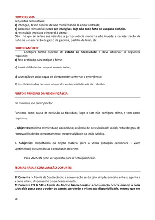 FURTO DE USO:
Requisitos cumulativos:
a) intenção, desde o início, de uso momentâneo da coisa subtraída;
b) coisa não consumível; Deve ser infungível, logo não cabe furto de uso para dinheiro.
c) restituição imediata e integral à vítima;
Obs.: no que se refere aos veículos, a jurisprudência moderna não impede a caracterização do
furto de uso em razão do gasto da gasolina, pastilha de freio, etc.

FURTO FAMÉLICO:
        Configura forma especial de estado de necessidade e deve observar os seguintes
requisitos:
a) fato praticado para mitigar a fome;

b) inevitabilidade do comportamento lesivo;


c) subtração de coisa capaz de diretamente contornar a emergência;

d) insuficiência dos recursos adquiridos ou impossibilidade de trabalhar;

FURTO E PRINCÍPIO DA INSIGNIFICÂNCIA:


De minimus non curat praetor.


Funciona como causa de exclusão da tipicidade, logo o fato não configura crime, e tem como
requisitos:


I. Objetivos: mínima ofensividade da conduta; ausência de periculosidade social; reduzido grau de
reprovabilidade do comportamento; inexpressividade da lesão jurídica.


II. Subjetivos: Importância do objeto material para a vítima (situação econômica + valor
sentimental); circunstâncias e resultados do crime.


       Para MASSON pode ser aplicado para o furto qualificado.


TEORIAS PARA A CONSUMAÇÃO DO FURTO:


1ª Corrente -> Teoria da Contrectacio: a consumação se dá pelo simples contato entre o agente e
a coisa alheia, dispensando o seu deslocamento;
2ª Corrente STJ & STF-> Teoria da Amotio (Apprehensio): a consumação ocorre quando a coisa
subtraída passa para o poder do agente, perdendo a vítima sua disponibilidade, mesmo que em


58
 