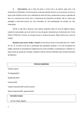 2.       Extra-uterina: até o início do parto o crime será o de aborto, após será o de
homicídio ou infanticídio. O início do parto se dá pelo método normal, ou via cesariana. Inicia-se o
parto, pelo método normal, com a dilatação do cólon do útero, preparando-se para a expulsão do
feto. Já a cesariana tem início com o rompimento da membrana amniótica. São os crimes que
protegem a vida extra-uterina: art. 121, homicídio, art. 122, participação em suicídio, art. 123,
infanticídio.

       Direito a vida não é absoluto, mas relativo, podendo ceder em caso de legítima defesa,
estado de necessidade, pena de morte em caso de guerra declarada por fuzilamento (art. 56 do
CPM). O CPM tem 2 crimes: em tempos de paz e tempos de guerra. Neste último há o crime de
traição.

       Quando é que ocorre, então, a morte? O conceito de morte é fornecido pela Lei n. 9434-
97, art. 3º. A morte se dá com a paralisação das atividades cerebrais. É a lei do transplante de
órgãos, devendo ser precedida por diagnostico de morte encefálica, constatada por 2 médicos q n
façam parte da equipe de remoção, mediante critérios técnicos definidos pelo Conselho Nacional
de Medicina.




                                      TIPOS DE HOMICÍDIO:

Simples (caput)

Privilegiado(§1º)

Qualificado (§2º)

Culposo (§3º)

Culposo majorado (§4º, primeira parte)

Doloso majorado (§4º, segunda parte)

    Homicídio simples


    Art 121. Matar alguém:


6
 