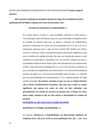DUVIDA: ESSE PARÁGRAFO SEGUNDO APLICA-SE AO FURTO QUALIFICADO? Posição antiga do
Supremo:

      Não é possível a aplicação do parágrafo segundo do artigo 155 nas hipóteses de furto
qualificado (STF RE 94301). Cuidado com o teor do informativo 519:

                       Princípio da Insignificância e Inaplicabilidade - 1


                Por reputar típica a conduta e, nessa qualidade, relevante na seara penal, a
                Turma denegou ordem de habeas corpus em que pretendido o restabelecimento
                de acórdão do tribunal local que, ao aplicar o princípio da insignificância,
                absolvera condenado em 1º grau por furto qualificado (CP, art. 155, § 4º, IV). A
                impetração observava que o valor do bem furtado (R$ 150,00) seria ínfimo,
                irrisório e, portanto, inábil à causação de prejuízo patrimonial. Registrou-se que
                para a incidência do aludido princípio não deve ser considerado apenas o valor
                subtraído (ou pretendido à subtração), pois, do contrário, deixaria de haver a
                modalidade tentada de vários delitos, bem como desapareceria do ordenamento
                jurídico a figura do furto privilegiado (CP, art. 155, § 2º). No ponto, enfatizou-se
                que o princípio da insignificância tem como vetores: a) a mínima ofensividade da
                conduta do agente; b) a nenhuma periculosidade social da ação; c) o reduzido
                grau de reprovabilidade do comportamento; e d) a inexpressividade da lesão
                jurídica provocada. No entanto, entendeu-se que, no caso, as citadas diretrizes
                não se fazem simultaneamente presentes, haja vista que a lesão se revelou
                significante não apenas em razão do valor do bem subtraído, mas
                principalmente em virtude do concurso de pessoas para a prática do crime.
                Desse modo, concluiu-se não ter sido mínima a ofensividade da conduta do
                paciente.
                HC 94765/RS, rel. Min. Ellen Gracie, 9.9.2008. (HC-94765)

                Qualificadoras e Privilégio: Compatibilidade - 2


                Em seguida, salientou-se a compatibilidade, em determinadas hipóteses, da
                incidência do art. 155, § 2º, do CP, ao furto qualificado (“Art. 155. ... § 2º - Se o

61
 
