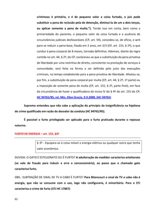 criminoso é primário, e é de pequeno valor a coisa furtada, o juiz pode
                 substituir a pena de reclusão pela de detenção, diminuí-la de um a dois terços,
                 ou aplicar somente a pena de multa.”). Tendo isso em conta, bem como a
                 primariedade do paciente, o pequeno valor da coisa furtada e a ausência de
                 circunstâncias judiciais desfavoráveis (CP, art. 59), concedeu-se, de ofício, o writ
                 para se reduzir a pena-base, fixada em 2 anos, em 2/3 (CP, art. 155, § 2º), o que
                 conduz à pena corporal de 8 meses, tornada definitiva. Ademais, diante da regra
                 contida no art. 44, § 2º, do CP, esclareceu-se que a substituição da pena privativa
                 de liberdade por uma restritiva de direito, consistente na prestação de serviços à
                 comunidade, será feita na forma a ser definida pelo juízo das execuções
                 criminais, no tempo estabelecido para a pena privativa de liberdade. Afastou-se,
                 por fim, a substituição da pena corporal por multa (CP, art. 44, § 2º, 1ª parte) ou
                 a imposição de somente pena de multa (CP, art. 155, § 2º, parte final), em face
                 da circunstância de haver a qualificadora do inciso IV do § 4º do art. 155 do CP.
                 HC 94765/RS, rel. Min. Ellen Gracie, 9.9.2008. (HC-94765)

       Supremo entendeu que não cabe a aplicação do princípio da insignificância na hipótese
de crime qualificado em razão do desvalor da conduta (HC 94765/RS).

       É possível o furto privilegiado ser aplicado para o furto praticado durante o repouso
noturno.

FURTO DE ENERGIA – art. 155, §3º

                 § 3º - Equipara-se à coisa móvel a energia elétrica ou qualquer outra que tenha
                 valor econômico.

DUVIDA: O GATO É ESTELIONATO OU É FURTO? A adulteração do medidor caracteriza estelionato
(se vale de fraude para induzir a erro a concessionária), ao passo que o chamado gato
caracteriza furto.

OBS.: SUBTRAÇÃO DE SINAL DE TV A CABO É FURTO? Para Bitencourt o sinal de TV a cabo não é
energia, que não se consume com o uso, logo não configuraria, é minoritário. Para o STJ
caracteriza o crime de furto (STJ HC 17867)


62
 