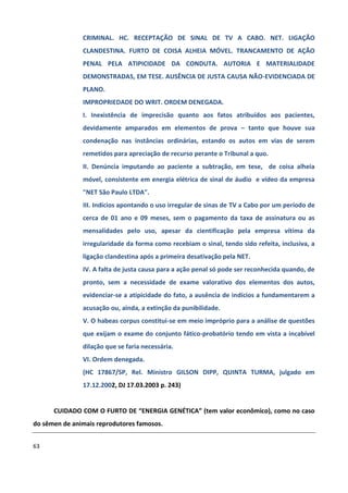 CRIMINAL. HC. RECEPTAÇÃO DE SINAL DE TV A CABO. NET. LIGAÇÃO
               CLANDESTINA. FURTO DE COISA ALHEIA MÓVEL. TRANCAMENTO DE AÇÃO
               PENAL PELA ATIPICIDADE DA CONDUTA. AUTORIA E MATERIALIDADE
               DEMONSTRADAS, EM TESE. AUSÊNCIA DE JUSTA CAUSA NÃO-EVIDENCIADA DE
               PLANO.
               IMPROPRIEDADE DO WRIT. ORDEM DENEGADA.
               I. Inexistência de imprecisão quanto aos fatos atribuídos aos pacientes,
               devidamente amparados em elementos de prova – tanto que houve sua
               condenação nas instâncias ordinárias, estando os autos em vias de serem
               remetidos para apreciação de recurso perante o Tribunal a quo.
               II. Denúncia imputando ao paciente a subtração, em tese, de coisa alheia
               móvel, consistente em energia elétrica de sinal de áudio e vídeo da empresa
               "NET São Paulo LTDA".
               III. Indícios apontando o uso irregular de sinas de TV a Cabo por um período de
               cerca de 01 ano e 09 meses, sem o pagamento da taxa de assinatura ou as
               mensalidades pelo uso, apesar da cientificação pela empresa vítima da
               irregularidade da forma como recebiam o sinal, tendo sido refeita, inclusiva, a
               ligação clandestina após a primeira desativação pela NET.
               IV. A falta de justa causa para a ação penal só pode ser reconhecida quando, de
               pronto, sem a necessidade de exame valorativo dos elementos dos autos,
               evidenciar-se a atipicidade do fato, a ausência de indícios a fundamentarem a
               acusação ou, ainda, a extinção da punibilidade.
               V. O habeas corpus constitui-se em meio impróprio para a análise de questões
               que exijam o exame do conjunto fático-probatório tendo em vista a incabível
               dilação que se faria necessária.
               VI. Ordem denegada.
               (HC 17867/SP, Rel. Ministro GILSON DIPP, QUINTA TURMA, julgado em
               17.12.2002, DJ 17.03.2003 p. 243)


      CUIDADO COM O FURTO DE “ENERGIA GENÉTICA” (tem valor econômico), como no caso
do sêmen de animais reprodutores famosos.


63
 