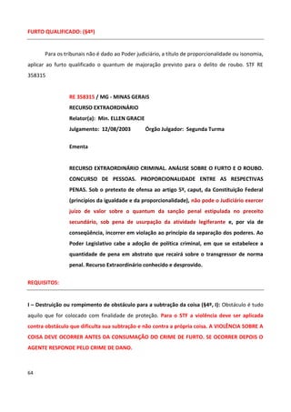 FURTO QUALIFICADO: (§4º)


      Para os tribunais não é dado ao Poder judiciário, a título de proporcionalidade ou isonomia,
aplicar ao furto qualificado o quantum de majoração previsto para o delito de roubo. STF RE
358315


                RE 358315 / MG - MINAS GERAIS
                RECURSO EXTRAORDINÁRIO
                Relator(a): Min. ELLEN GRACIE
                Julgamento: 12/08/2003          Órgão Julgador: Segunda Turma

                Ementa


                RECURSO EXTRAORDINÁRIO CRIMINAL. ANÁLISE SOBRE O FURTO E O ROUBO.
                CONCURSO DE PESSOAS. PROPORCIONALIDADE ENTRE AS RESPECTIVAS
                PENAS. Sob o pretexto de ofensa ao artigo 5º, caput, da Constituição Federal
                (princípios da igualdade e da proporcionalidade), não pode o Judiciário exercer
                juízo de valor sobre o quantum da sanção penal estipulada no preceito
                secundário, sob pena de usurpação da atividade legiferante e, por via de
                conseqüência, incorrer em violação ao princípio da separação dos poderes. Ao
                Poder Legislativo cabe a adoção de política criminal, em que se estabelece a
                quantidade de pena em abstrato que recairá sobre o transgressor de norma
                penal. Recurso Extraordinário conhecido e desprovido.


REQUISITOS:


I – Destruição ou rompimento de obstáculo para a subtração da coisa (§4º, I): Obstáculo é tudo
aquilo que for colocado com finalidade de proteção. Para o STF a violência deve ser aplicada
contra obstáculo que dificulta sua subtração e não contra a própria coisa. A VIOLÊNCIA SOBRE A
COISA DEVE OCORRER ANTES DA CONSUMAÇÃO DO CRIME DE FURTO. SE OCORRER DEPOIS O
AGENTE RESPONDE PELO CRIME DE DANO.



64
 