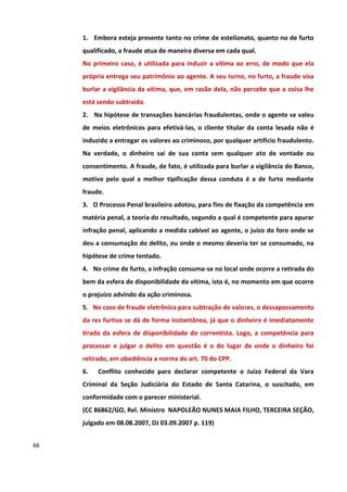 1. Embora esteja presente tanto no crime de estelionato, quanto no de furto
     qualificado, a fraude atua de maneira diversa em cada qual.
     No primeiro caso, é utilizada para induzir a vítima ao erro, de modo que ela
     própria entrega seu patrimônio ao agente. A seu turno, no furto, a fraude visa
     burlar a vigilância da vítima, que, em razão dela, não percebe que a coisa lhe
     está sendo subtraída.
     2. Na hipótese de transações bancárias fraudulentas, onde o agente se valeu
     de meios eletrônicos para efetivá-las, o cliente titular da conta lesada não é
     induzido a entregar os valores ao criminoso, por qualquer artifício fraudulento.
     Na verdade, o dinheiro sai de sua conta sem qualquer ato de vontade ou
     consentimento. A fraude, de fato, é utilizada para burlar a vigilância do Banco,
     motivo pelo qual a melhor tipificação dessa conduta é a de furto mediante
     fraude.
     3. O Processo Penal brasileiro adotou, para fins de fixação da competência em
     matéria penal, a teoria do resultado, segundo a qual é competente para apurar
     infração penal, aplicando a medida cabível ao agente, o juízo do foro onde se
     deu a consumação do delito, ou onde o mesmo deveria ter se consumado, na
     hipótese de crime tentado.
     4. No crime de furto, a infração consuma-se no local onde ocorre a retirada do
     bem da esfera de disponibilidade da vítima, isto é, no momento em que ocorre
     o prejuízo advindo da ação criminosa.
     5. No caso de fraude eletrônica para subtração de valores, o dessapossamento
     da res furtiva se dá de forma instantânea, já que o dinheiro é imediatamente
     tirado da esfera de disponibilidade do correntista. Logo, a competência para
     processar e julgar o delito em questão é o do lugar de onde o dinheiro foi
     retirado, em obediência a norma do art. 70 do CPP.
     6.   Conflito conhecido para declarar competente o Juízo Federal da Vara
     Criminal da Seção Judiciária do Estado de Santa Catarina, o suscitado, em
     conformidade com o parecer ministerial.
     (CC 86862/GO, Rel. Ministro NAPOLEÃO NUNES MAIA FILHO, TERCEIRA SEÇÃO,
     julgado em 08.08.2007, DJ 03.09.2007 p. 119)


66
 