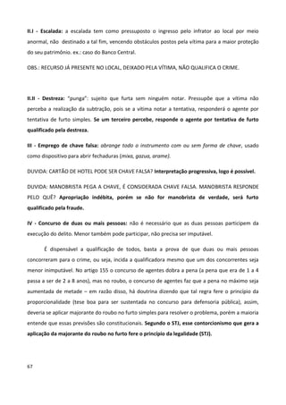 II.I - Escalada: a escalada tem como pressuposto o ingresso pelo infrator ao local por meio
anormal, não destinado a tal fim, vencendo obstáculos postos pela vítima para a maior proteção
do seu patrimônio. ex.: caso do Banco Central.

OBS.: RECURSO JÁ PRESENTE NO LOCAL, DEIXADO PELA VÍTIMA, NÃO QUALIFICA O CRIME.




II.II - Destreza: “punga”: sujeito que furta sem ninguém notar. Pressupõe que a vítima não
perceba a realização da subtração, pois se a vítima notar a tentativa, responderá o agente por
tentativa de furto simples. Se um terceiro percebe, responde o agente por tentativa de furto
qualificado pela destreza.

III - Emprego de chave falsa: abrange todo o instrumento com ou sem forma de chave, usado
como dispositivo para abrir fechaduras (mixa, gazua, arame).

DUVIDA: CARTÃO DE HOTEL PODE SER CHAVE FALSA? Interpretação progressiva, logo é possível.

DUVIDA: MANOBRISTA PEGA A CHAVE, É CONSIDERADA CHAVE FALSA. MANOBRISTA RESPONDE
PELO QUÊ? Apropriação indébita, porém se não for manobrista de verdade, será furto
qualificado pela fraude.

IV - Concurso de duas ou mais pessoas: não é necessário que as duas pessoas participem da
execução do delito. Menor também pode participar, não precisa ser imputável.

       É dispensável a qualificação de todos, basta a prova de que duas ou mais pessoas
concorreram para o crime, ou seja, incida a qualificadora mesmo que um dos concorrentes seja
menor inimputável. No artigo 155 o concurso de agentes dobra a pena (a pena que era de 1 a 4
passa a ser de 2 a 8 anos), mas no roubo, o concurso de agentes faz que a pena no máximo seja
aumentada de metade – em razão disso, há doutrina dizendo que tal regra fere o princípio da
proporcionalidade (tese boa para ser sustentada no concurso para defensoria pública), assim,
deveria se aplicar majorante do roubo no furto simples para resolver o problema, porém a maioria
entende que essas previsões são constitucionais. Segundo o STJ, esse contorcionismo que gera a
aplicação da majorante do roubo no furto fere o princípio da legalidade (STJ).




67
 