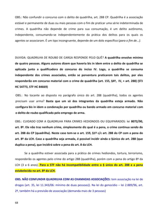 OBS.: Não confundir o concurso com o delito de quadrilha, art. 288 CP. Quadrilha é a associação
estável e permanente de duas ou mais pessoas com o fim de praticar uma série indeterminada de
crimes. A quadrilha não depende de crime para sua consumação, é um delito autônomo,
independente, consumando-se independentemente da prática dos delitos para os quais os
agentes se associaram. É um tipo incongruente, depende de um dolo específico (para o fim de...).




DUVIDA: QUADRILHA DE ROUBO DE CARGA RESPONDE PELO QUÊ? A quadrilha envolve mínimo
de quatro pessoas. Alguns autores dizem que haveria bis in idem entre o delito de quadrilha se
aplicada junto a qualificadora de concurso do inciso IV. Logo, a quadrilha se consuma
independente dos crimes associados, então se porventura praticarem tais delitos, por eles
responderão em concurso material com o crime de quadrilha (art. 155, §4º, IV, + art. 288) (STJ
HC 54773, STF HC 84669)

OBS.: No tocante ao disposto no parágrafo único do art. 288 (quadrilha), todos os agentes
precisam usar arma? Basta que um só dos integrantes da quadrilha esteja armado. Não
configura bis in idem a condenação por quadrilha ou bando armado em concurso material com
o delito de roubo qualificado pelo emprego de arma.

OBS.: CUIDADO COM A QUADRILHA PARA CRIMES HEDIONDOS OU EQUIPARADOS: lei 8072/90,
art. 8º. Ele não traz nenhum crime, simplesmente diz qual é a pena, o crime continua sendo do
art. 288 do CP (quadrilha). Neste caso tem-se o art. 159, §1º c/c art. 288 do CP com a pena do
art. 8º da LCH. Caso a quadrilha seja armada, é possível incidir ainda o §único do art. 288 (que
duplica a pena), que incidirá sobre a pena do art. 8 da LCH.

       Se a quadrilha estiver associada para a prática de crimes hediondos, tortura, terrorismo,
responderão os agentes pelo crime do artigo 288 (quadrilha), porém com a pena do artigo 8º da
LCH (3 a 6 anos). Para o STF não há incompatibilidade entre o § único do art. 288 e a pena
estabelecida no art. 8º da LCH.

OBS. NÃO CONFUNDIR QUADRILHA COM AS CHAMADAS ASSOCIAÇÕES: tem associação na lei de
drogas (art. 35, lei 11.343/06: mínimo de duas pessoas)). Na lei do genocídio – lei 2.889/96, art.
2º, também há a previsão de associação (demanda mais de 3 pessoas)


68
 