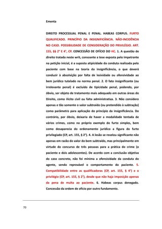 Ementa


     DIREITO PROCESSUAL PENAL E PENAL. HABEAS CORPUS. FURTO
     QUALIFICADO. PRINCÍPIO DA INSIGNIFICÂNCIA. NÃO-INCIDÊNCIA
     NO CASO. POSSIBILIDADE DE CONSIDERAÇÃO DO PRIVILÉGIO. ART.
     155, §§ 2° E 4°, CP. CONCESSÃO DE OFÍCIO DO HC. 1. A questão de
     direito tratada neste writ, consoante a tese exposta pelo impetrante
     na petição inicial, é a suposta atipicidade da conduta realizada pelo
     paciente com base na teoria da insignificância, o que deverá
     conduzir à absolvição por falta de lesividade ou ofensividade ao
     bem jurídico tutelado na norma penal. 2. O fato insignificante (ou
     irrelevante penal) é excluído de tipicidade penal, podendo, por
     óbvio, ser objeto de tratamento mais adequado em outras áreas do
     Direito, como ilícito civil ou falta administrativa. 3. Não considero
     apenas e tão somente o valor subtraído (ou pretendido à subtração)
     como parâmetro para aplicação do princípio da insignificância. Do
     contrário, por óbvio, deixaria de haver a modalidade tentada de
     vários crimes, como no próprio exemplo do furto simples, bem
     como desaparecia do ordenamento jurídico a figura do furto
     privilegiado (CP, art. 155, § 2°). 4. A lesão se revelou significante não
     apenas em razão do valor do bem subtraído, mas principalmente em
     virtude do concurso de três pessoas para a prática do crime (o
     paciente e dois adolescentes). De acordo com a conclusão objetiva
     do caso concreto, não foi mínima a ofensividade da conduta do
     agente, sendo reprovável o comportamento do paciente. 5.
     Compatibilidade entre as qualificadoras (CP, art. 155, § 4°) e o
     privilégio (CP, art. 155, § 2°), desde que não haja imposição apenas
     da pena de multa ao paciente. 6. Habeas corpus denegado.
     Concessão da ordem de ofício por outro fundamento.




70
 