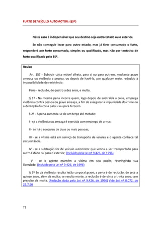 FURTO DE VEÍCULO AUTOMOTOR: (§5º)



        Neste caso é indispensável que seu destino seja outro Estado ou o exterior.

        Se não conseguir levar para outro estado, mas já tiver consumado o furto,
responderá por furto consumado, simples ou qualificado, mas não por tentativa de
furto qualificado pelo §5º.


Roubo

    Art. 157 - Subtrair coisa móvel alheia, para si ou para outrem, mediante grave
ameaça ou violência a pessoa, ou depois de havê-la, por qualquer meio, reduzido à
impossibilidade de resistência:

     Pena - reclusão, de quatro a dez anos, e multa.

     § 1º - Na mesma pena incorre quem, logo depois de subtraída a coisa, emprega
violência contra pessoa ou grave ameaça, a fim de assegurar a impunidade do crime ou
a detenção da coisa para si ou para terceiro.

     § 2º - A pena aumenta-se de um terço até metade:

     I - se a violência ou ameaça é exercida com emprego de arma;

     II - se há o concurso de duas ou mais pessoas;

     III - se a vítima está em serviço de transporte de valores e o agente conhece tal
circunstância.

    IV - se a subtração for de veículo automotor que venha a ser transportado para
outro Estado ou para o exterior; (Incluído pela Lei nº 9.426, de 1996)

      V - se o agente mantém a vítima em seu poder, restringindo sua
liberdade. (Incluído pela Lei nº 9.426, de 1996)

     § 3º Se da violência resulta lesão corporal grave, a pena é de reclusão, de sete a
quinze anos, além da multa; se resulta morte, a reclusão é de vinte a trinta anos , sem
prejuízo da multa. (Redação dada pela Lei nº 9.426, de 1996) Vide Lei nº 8.072, de
25.7.90




71
 