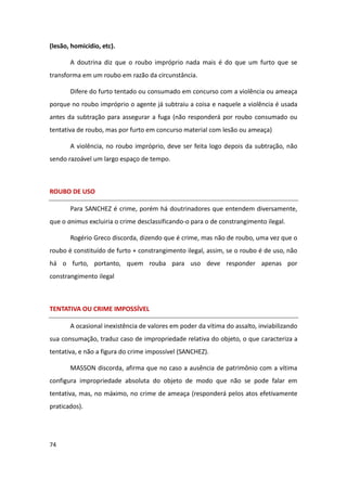 (lesão, homicídio, etc).

       A doutrina diz que o roubo impróprio nada mais é do que um furto que se
transforma em um roubo em razão da circunstância.

       Difere do furto tentado ou consumado em concurso com a violência ou ameaça
porque no roubo impróprio o agente já subtraiu a coisa e naquele a violência é usada
antes da subtração para assegurar a fuga (não responderá por roubo consumado ou
tentativa de roubo, mas por furto em concurso material com lesão ou ameaça)

       A violência, no roubo impróprio, deve ser feita logo depois da subtração, não
sendo razoável um largo espaço de tempo.



ROUBO DE USO

       Para SANCHEZ é crime, porém há doutrinadores que entendem diversamente,
que o animus excluiria o crime desclassificando-o para o de constrangimento ilegal.

       Rogério Greco discorda, dizendo que é crime, mas não de roubo, uma vez que o
roubo é constituído de furto + constrangimento ilegal, assim, se o roubo é de uso, não
há o furto, portanto, quem rouba para uso deve responder apenas por
constrangimento ilegal



TENTATIVA OU CRIME IMPOSSÍVEL

       A ocasional inexistência de valores em poder da vítima do assalto, inviabilizando
sua consumação, traduz caso de impropriedade relativa do objeto, o que caracteriza a
tentativa, e não a figura do crime impossível (SANCHEZ).

       MASSON discorda, afirma que no caso a ausência de patrimônio com a vítima
configura impropriedade absoluta do objeto de modo que não se pode falar em
tentativa, mas, no máximo, no crime de ameaça (responderá pelos atos efetivamente
praticados).




74
 
