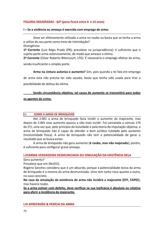 FIGURAS MAJORADAS - §2º (pena ficará entre 6 e 15 anos)

I – Se a violência ou ameaça é exercida com emprego de arma:

         Deve ser efetivamente utilizada a arma no roubo ou basta que se tenha a arma
e utilize do seu porte como meio de intimidação?
Divergência:
1ª Corrente (Luiz Régis Prado (PR); prevalece na jurisprudência): é suficiente que o
sujeito porte arma ostensivamente, de modo que ameace a vítima.
2ª Corrente (Cézar Roberto Bitencourt, LFG): É necessário o emprego efetivo da arma,
sendo insuficiente o simples porte.

       Arma na cintura autoriza o aumento? Sim, pois quando a lei fala em emprego
de arma esta não precisa ter sido sacada, basta que tenha sido usada para tirar a
possibilidade de defesa da vítima.

       Sendo circunstância objetiva, tal causa de aumento se transmitirá para todos
os agentes do crime.



I.I.   SOBRE A ARMA DE BRINQUEDO
        Até 2.001 a arma de brinquedo fazia incidir o aumento da majorante, mas
depois de 2.001 esse aumento passou a não mais incidir. Foi cancelada a súmula 174
do STJ, uma vez que, pelo princípio da lesividade e pela teoria da imputação objetiva, a
arma de brinquedo não é capaz de ofender o bem jurídico tutelado pelo aumento
(incolumidade física). A arma de brinquedo não tem a potencialidade de gerar o
resultado que se busca evitar.
        A arma de brinquedo não gera aumento (é roubo, mas não majorado); porém,
é suficiente para configurar grave ameaça.

I.II ARMA VERDADEIRA DESMUNICIADA OU SIMULAÇÃO DA EXISTÊNCIA DELA
Gera aumento?
Prevalece que sim (NUCCI).
Rogério Sanches considera que é um absurdo, porque a potencialidade lesiva da arma
de brinquedo é a mesma da arma desmuniciada. Uma tem tanto risco quanto a outra,
no caso concreto.
No caso da simulação da existência de arma não incidirá a majorante (STF, CAPEZ),
mas haverá roubo.
Se a arma estiver com defeito, deve verificar se sua ineficácia é absoluta ou relativa
para aferir a incidência da majorante.


I.III APREENSÃO & PERÍCIA DA ARMA

75
 