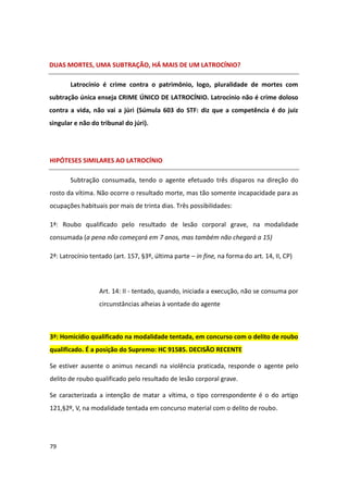 DUAS MORTES, UMA SUBTRAÇÃO, HÁ MAIS DE UM LATROCÍNIO?

       Latrocínio é crime contra o patrimônio, logo, pluralidade de mortes com
subtração única enseja CRIME ÚNICO DE LATROCÍNIO. Latrocínio não é crime doloso
contra a vida, não vai a júri (Súmula 603 do STF: diz que a competência é do juiz
singular e não do tribunal do júri).




HIPÓTESES SIMILARES AO LATROCÍNIO

       Subtração consumada, tendo o agente efetuado três disparos na direção do
rosto da vítima. Não ocorre o resultado morte, mas tão somente incapacidade para as
ocupações habituais por mais de trinta dias. Três possibilidades:

1ª: Roubo qualificado pelo resultado de lesão corporal grave, na modalidade
consumada (a pena não começará em 7 anos, mas também não chegará a 15)

2ª: Latrocínio tentado (art. 157, §3º, última parte – in fine, na forma do art. 14, II, CP)




                  Art. 14: II - tentado, quando, iniciada a execução, não se consuma por
                  circunstâncias alheias à vontade do agente



3ª: Homicídio qualificado na modalidade tentada, em concurso com o delito de roubo
qualificado. É a posição do Supremo: HC 91585. DECISÃO RECENTE

Se estiver ausente o animus necandi na violência praticada, responde o agente pelo
delito de roubo qualificado pelo resultado de lesão corporal grave.

Se caracterizada a intenção de matar a vítima, o tipo correspondente é o do artigo
121,§2º, V, na modalidade tentada em concurso material com o delito de roubo.




79
 