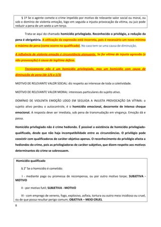 § 1º Se o agente comete o crime impelido por motivo de relevante valor social ou moral, ou
sob o domínio de violenta emoção, logo em seguida a injusta provocação da vítima, ou juiz pode
reduzir a pena de um sexto a um terço.

         Trata-se aqui do chamado homicídio privilegiado. Reconhecido o privilégio, a redução da
pena é obrigatória. A utilização da expressão está incorreta, pois é necessário um novo mínimo
e máximo de pena (como ocorre no qualificado). No caso tem-se uma causa de diminuição.

A influência de violenta emoção é circunstância atenuante. Se for vítima de injusta agressão (e
não provocação) é causa de legítima defesa.

         Tecnicamente não é um homicídio privilegiado, mas um homicídio com causa de
diminuição de pena (de 1/6 a 1/3)

MOTIVO DE RELEVANTE VALOR SOCIAL: diz respeito ao interesse de toda a coletividade.

MOTIVO DE RELEVANTE VALOR MORAL: interesses particulares do sujeito ativo.

DOMÍNIO DE VIOLENTA EMOÇÃO LOGO EM SEGUIDA A INJUSTA PROVOCAÇÃO DA VÍTIMA: o
sujeito ativo perdeu o autocontrole, é o homicídio emocional, decorrente de intenso choque
emocional. A resposta deve ser imediata, sob pena de transmudação em vingança. Emoção dá e
passa.

Homicídio privilegiado não é crime hediondo. É possível a existência de homicídio privilegiado-
qualificado, desde que não haja incompatibilidade entre as circunstâncias. O privilégio pode
coexistir com qualificadoras de caráter objetivo apenas. O reconhecimento do privilégio afasta a
hediondez do crime, pois as privilegiadoras de caráter subjetivo, que dizem respeito aos motivos
determinantes do crime se sobressaem.


Homicídio qualificado

    § 2° Se o homicídio é cometido:

   I - mediante paga ou promessa de recompensa, ou por outro motivo torpe; SUBJETIVA -
MOTIVO

    II - por motivo futil; SUBJETIVA - MOTIVO

    III - com emprego de veneno, fogo, explosivo, asfixia, tortura ou outro meio insidioso ou cruel,
ou de que possa resultar perigo comum; OBJETIVA – MEIO CRUEL
8
 