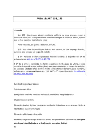 AULA 13: ART. 158, 159



Extorsão

     Art. 158 - Constranger alguém, mediante violência ou grave ameaça, e com o
intuito de obter para si ou para outrem indevida vantagem econômica, a fazer, tolerar
que se faça ou deixar fazer alguma coisa:

     Pena - reclusão, de quatro a dez anos, e multa.

   § 1º - Se o crime é cometido por duas ou mais pessoas, ou com emprego de arma,
aumenta-se a pena de um terço até metade.

     § 2º - Aplica-se à extorsão praticada mediante violência o disposto no § 3º do
artigo anterior. Vide Lei nº 8.072, de 25.7.90

§ 3o Se o crime é cometido mediante a restrição da liberdade da vítima, e essa
condição é necessária para a obtenção da vantagem econômica, a pena é de reclusão,
de 6 (seis) a 12 (doze) anos, além da multa; se resulta lesão corporal grave ou morte,
aplicam-se as penas previstas no art. 159, §§ 2o e 3o, respectivamente. (Incluído pela
Lei nº 11.923, de 2009)




Sujeito ativo: qualquer pessoa

Sujeito passivo: idem

Bem jurídico tutelado: liberdade individual, patrimônio, integridade física

Objeto material: a vítima

Elemento objetivo do tipo: constranger mediante violência ou grave ameaça. Retira a
liberdade de autodeterminação

Elemento subjetivo do crime: dolo

Elemento subjetivo do tipo específico: ânimo de apossamento definitivo da vantagem
econômica indevida (trata-se aí de elemento normativo do tipo)
80
 