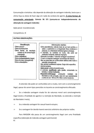 Consumação e tentativa: não depende da obtenção da vantagem indevida, basta que a
vítima faça ou deixe de fazer algo em razão da conduta do agente. É crime formal, de
consumação antecipada. Súmula 96 STJ (consuma-se independentemente da
obtenção da vantagem indevida)

Ação penal: incondicionada

Competência: JE

OUTRAS OBSERVAÇÕES:




       A extorsão não pode ser confundida com o roubo, nem com o constrangimento
ilegal, apesar de serem tipos parecidos no tocante ao constrangimento efetuado.

->     Se a indevida vantagem visada for de natureza moral será constrangimento
ilegal (neste a finalidade do agente é a restrição da liberdade, na extorsão a restrição
da liberdade é meio);

->     Se a indevida vantagem for sexual haverá estupro;

->     Se a vantagem for devida haverá exercício arbitrário das próprias razões.

       Para MASSON não passa de um constrangimento ilegal com uma finalidade
específica (obtenção de indevida vantagem patrimonial)
81
 