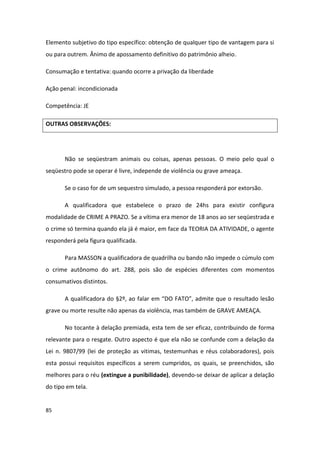 Elemento subjetivo do tipo específico: obtenção de qualquer tipo de vantagem para si
ou para outrem. Ânimo de apossamento definitivo do patrimônio alheio.

Consumação e tentativa: quando ocorre a privação da liberdade

Ação penal: incondicionada

Competência: JE

OUTRAS OBSERVAÇÕES:




       Não se seqüestram animais ou coisas, apenas pessoas. O meio pelo qual o
seqüestro pode se operar é livre, independe de violência ou grave ameaça.

       Se o caso for de um sequestro simulado, a pessoa responderá por extorsão.

       A qualificadora que estabelece o prazo de 24hs para existir configura
modalidade de CRIME A PRAZO. Se a vítima era menor de 18 anos ao ser seqüestrada e
o crime só termina quando ela já é maior, em face da TEORIA DA ATIVIDADE, o agente
responderá pela figura qualificada.

       Para MASSON a qualificadora de quadrilha ou bando não impede o cúmulo com
o crime autônomo do art. 288, pois são de espécies diferentes com momentos
consumativos distintos.

       A qualificadora do §2º, ao falar em “DO FATO”, admite que o resultado lesão
grave ou morte resulte não apenas da violência, mas também de GRAVE AMEAÇA.

       No tocante à delação premiada, esta tem de ser eficaz, contribuindo de forma
relevante para o resgate. Outro aspecto é que ela não se confunde com a delação da
Lei n. 9807/99 (lei de proteção as vitimas, testemunhas e réus colaboradores), pois
esta possui requisitos específicos a serem cumpridos, os quais, se preenchidos, são
melhores para o réu (extingue a punibilidade), devendo-se deixar de aplicar a delação
do tipo em tela.


85
 