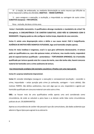 IV - à traição, de emboscada, ou mediante dissimulação ou outro recurso que dificulte ou
torne impossivel a defesa do ofendido; OBJETIVA – MODO SURPRESA

    V - para assegurar a execução, a ocultação, a impunidade ou vantagem de outro crime:
SUBJETIVA (torpeza) – FIM ESPECIAL

    Pena - reclusão, de doze a trinta anos.

Inciso I: homicídio mercenário. A qualificadora abrange mandante e mandatário do crime? Há
divergência. A CIRCUNSTÂNCIA É DE CARÁTER SUBJETIVO, LOGO NÃO SE COMUNICA COM O
MANDANTE. Vingança pode ou não configurar motivo torpe, depende do caso concreto.

Inciso II: existe uma desproporção entre o delito e sua causa moral. Fútil é insignificante.
AUSÊNCIA DE MOTIVO NÃO SIGNIFICA FUTILIDADE, logo será homicídio simples apenas.

Inciso III: meio insidioso é enganoso, cruel é o que gera sofrimento desnecessário. A tortura
pode ser qualificadora ou, caso não quisesse matar, só torturar, mas resulta morte, responderá
pela lei especial (tortura qualificada – preterdolosa – TORTURADOR APRENDIZ). Só é homicídio
qualificado por tortura quando esta for a causa da morte, caso não tenha sido, haverá concurso
material de homicídio com o crime autônomo de tortura.

Usa interpretação analógica (dá exemplos casuísticos e finaliza com uma regra geral).

Inciso IV: surpresa totalmente imprevisível.

Inciso V: conexão teleológica (assegurar a execução) e conseqüencial (ocultação – esconder o
crime, impunidade – evitar punição pelo crime já conhecido, vantagem – lucro obtido). São
motivos TORPES. São delitos autônomos, mas com algo que os une, responderá o agente por
homicídio qualificado em concurso material com este outro crime.

OBS.: se houver mais de uma qualificadora então apenas uma será considerada como
circunstância, de onde se calculará a pena base e as demais serão tidas como circunstâncias
judiciais do art. 59 (AGRAVANTES)

Apenas as circunstâncias de caráter não pessoal é que são comunicáveis, são dados acidentais que
aderem à figura típica para agravá-la ou atenuá-la




9
 