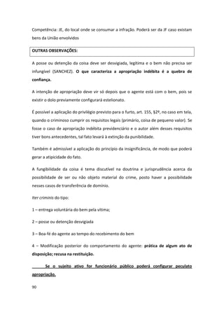 Competência: JE, do local onde se consumar a infração. Poderá ser da JF caso existam
bens da União envolvidos

OUTRAS OBSERVAÇÕES:

A posse ou detenção da coisa deve ser desvigiada, legítima e o bem não precisa ser
infungível (SANCHEZ). O que caracteriza a apropriação indébita é a quebra de
confiança.

A intenção de apropriação deve vir só depois que o agente está com o bem, pois se
existir o dolo previamente configurará estelionato.

É possível a aplicação do privilégio previsto para o furto, art. 155, §2º, no caso em tela,
quando o criminoso cumprir os requisitos legais (primário, coisa de pequeno valor). Se
fosse o caso de apropriação indébita previdenciário e o autor além desses requisitos
tiver bons antecedentes, tal fato levará à extinção da punibilidade.

Também é admissível a aplicação do princípio da insignificância, de modo que poderá
gerar a atipicidade do fato.

A fungibilidade da coisa é tema discutível na doutrina e jurisprudência acerca da
possibilidade de ser ou não objeto material do crime, posto haver a possibilidade
nesses casos de transferência de domínio.

Iter criminis do tipo:

1 – entrega voluntária do bem pela vítima;

2 – posse ou detenção desvigiada

3 – Boa-fé do agente ao tempo do recebimento do bem

4 – Modificação posterior do comportamento do agente: prática de algum ato de
disposição; recusa na restituição.

       Se o sujeito ativo for funcionário público poderá configurar peculato
apropriação.

90
 