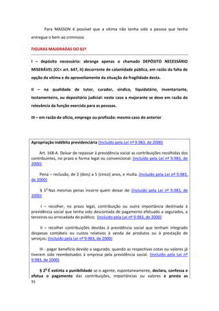 Para MASSON é possível que a vítima não tenha sido a pessoa que tenha
entregue o bem ao criminoso

FIGURAS MAJORADAS DO §1º

I – depósito necessário: abrange apenas o chamado DEPÓSITO NECESSÁRIO
MISERÁVEL (CC< art. 647, II) decorrente de calamidade pública, em razão da falta de
opção da vítima e do aproveitamento da situação de fragilidade desta.

II – na qualidade de tutor, curador, síndico, liquidatário, inventariante,
testamenteiro, ou depositário judicial: neste caso a majorante se deve em razão da
relevância da função exercida para as pessoas.

III – em razão de ofício, emprego ou profissão: mesmo caso do anterior




Apropriação indébita previdenciária (Incluído pela Lei nº 9.983, de 2000)

    Art. 168-A. Deixar de repassar à previdência social as contribuições recolhidas dos
contribuintes, no prazo e forma legal ou convencional: (Incluído pela Lei nº 9.983, de
2000)

    Pena – reclusão, de 2 (dois) a 5 (cinco) anos, e multa. (Incluído pela Lei nº 9.983,
de 2000)

    § 1o Nas mesmas penas incorre quem deixar de: (Incluído pela Lei nº 9.983, de
2000)

     I – recolher, no prazo legal, contribuição ou outra importância destinada à
previdência social que tenha sido descontada de pagamento efetuado a segurados, a
terceiros ou arrecadada do público; (Incluído pela Lei nº 9.983, de 2000)

     II – recolher contribuições devidas à previdência social que tenham integrado
despesas contábeis ou custos relativos à venda de produtos ou à prestação de
serviços; (Incluído pela Lei nº 9.983, de 2000)

     III - pagar benefício devido a segurado, quando as respectivas cotas ou valores já
tiverem sido reembolsados à empresa pela previdência social. (Incluído pela Lei nº
9.983, de 2000)

    § 2o É extinta a punibilidade se o agente, espontaneamente, declara, confessa e
efetua o pagamento das contribuições, importâncias ou valores e presta as
91
 