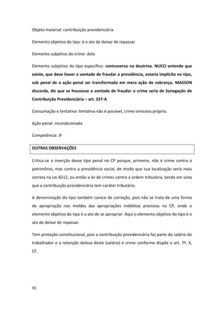 Objeto material: contribuição previdenciária

Elemento objetivo do tipo: é o ato de deixar de repassar

Elemento subjetivo do crime: dolo

Elemento subjetivo do tipo especifico: controverso na doutrina. NUCCI entende que
existe, que deve haver a vontade de fraudar a previdência, estaria implícito no tipo,
sob penal de a ação penal ser transformada em mera ação de cobrança. MASSON
discorda, diz que se houvesse a vontade de fraudar o crime seria de Sonegação de
Contribuição Previdenciária – art. 337-A

Consumação e tentativa: tentativa não é possível, crime omissivo próprio.

Ação penal: incondicionada

Competência: JF

OUTRAS OBSERVAÇÕES

Critica-se a inserção desse tipo penal no CP porque, primeiro, não é crime contra o
patrimônio, mas contra a previdência social, de modo que sua localização seria mais
correta na Lei 8212, ou então a lei de crimes contra a ordem tributária, tendo em vista
que a contribuição previdenciária tem caráter tributário.

A denominação do tipo também carece de correção, pois não se trata de uma forma
de apropriação nos moldes das apropriações indébitas previstas no CP, onde o
elemento objetivo do tipo é o ato de se apropriar. Aqui o elemento objetivo do tipo é o
ato de deixar de repassar.

Tem proteção constitucional, pois a contribuição previdenciária faz parte do salário do
trabalhador e a retenção dolosa deste (salário) é crime conforme dispõe o art. 7º, X,
CF.




93
 