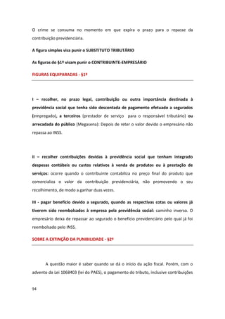 O crime se consuma no momento em que expira o prazo para o repasse da
contribuição previdenciária.

A figura simples visa punir o SUBSTITUTO TRIBUTÁRIO

As figuras do §1º visam punir o CONTRIBUINTE-EMPRESÁRIO

FIGURAS EQUIPARADAS - §1º




I – recolher, no prazo legal, contribuição ou outra importância destinada à
previdência social que tenha sido descontada de pagamento efetuado a segurados
(empregado), a terceiros (prestador de serviço para o responsável tributário) ou
arrecadada do público (Megasena): Depois de reter o valor devido o empresário não
repassa ao INSS.




II – recolher contribuições devidas à previdência social que tenham integrado
despesas contábeis ou custos relativos à venda de produtos ou à prestação de
serviços: ocorre quando o contribuinte contabiliza no preço final do produto que
comercializa o valor da contribuição previdenciária, não promovendo o seu
recolhimento, de modo a ganhar duas vezes.

III - pagar benefício devido a segurado, quando as respectivas cotas ou valores já
tiverem sido reembolsados à empresa pela previdência social: caminho inverso. O
empresário deixa de repassar ao segurado o benefício previdenciário pelo qual já foi
reembolsado pelo INSS.

SOBRE A EXTINÇÃO DA PUNIBILIDADE - §2º




       A questão maior é saber quando se dá o início da ação fiscal. Porém, com o
advento da Lei 1068403 (lei do PAES), o pagamento do tributo, inclusive contribuições


94
 
