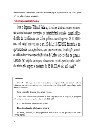previdenciárias, realizado a qualquer tempo extingue a punibilidade, de modo que o
§2º em tela teria sido revogado.

PRINCIPIO DA INSIGNIFICÂNCIA




 Estelionato

    Art. 171 - Obter, para si ou para outrem, vantagem ilícita, em prejuízo alheio,
induzindo ou mantendo alguém em erro, mediante artifício, ardil, ou qualquer outro
meio fraudulento:

     Pena - reclusão, de um a cinco anos, e multa.

     § 1º - Se o criminoso é primário, e é de pequeno valor o prejuízo, o juiz pode
aplicar a pena conforme o disposto no art. 155, § 2º.

     § 2º - Nas mesmas penas incorre quem:

     Disposição de coisa alheia como própria

   I - vende, permuta, dá em pagamento, em locação ou em garantia coisa alheia
como própria;


95
 