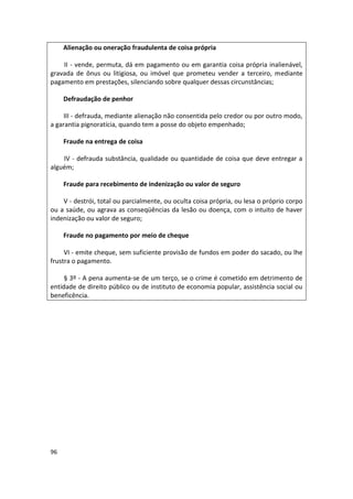 Alienação ou oneração fraudulenta de coisa própria

    II - vende, permuta, dá em pagamento ou em garantia coisa própria inalienável,
gravada de ônus ou litigiosa, ou imóvel que prometeu vender a terceiro, mediante
pagamento em prestações, silenciando sobre qualquer dessas circunstâncias;

     Defraudação de penhor

     III - defrauda, mediante alienação não consentida pelo credor ou por outro modo,
a garantia pignoratícia, quando tem a posse do objeto empenhado;

     Fraude na entrega de coisa

    IV - defrauda substância, qualidade ou quantidade de coisa que deve entregar a
alguém;

     Fraude para recebimento de indenização ou valor de seguro

    V - destrói, total ou parcialmente, ou oculta coisa própria, ou lesa o próprio corpo
ou a saúde, ou agrava as conseqüências da lesão ou doença, com o intuito de haver
indenização ou valor de seguro;

     Fraude no pagamento por meio de cheque

     VI - emite cheque, sem suficiente provisão de fundos em poder do sacado, ou lhe
frustra o pagamento.

     § 3º - A pena aumenta-se de um terço, se o crime é cometido em detrimento de
entidade de direito público ou de instituto de economia popular, assistência social ou
beneficência.




96
 