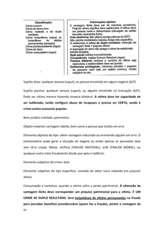Sujeito ativo: qualquer pessoa (caput), ou pessoa envolvida em algum negócio (§2º)

Sujeito passivo: qualquer pessoa (caput), ou alguém envolvido na transação (§2º).
Pode ser vítima mesmo havendo torpeza bilateral. A vítima deve ter capacidade de
ser ludibriada, senão configura abuso de incapazes e precisa ser CERTA, senão é
crime contra economia popular.

Bem jurídico tutelado: patrimônio

Objeto material: vantagem obtida, bem como a pessoa que incidiu em erro

Elemento objetivo do tipo: obter vantagem induzindo ou mantendo alguém em erro. O
estelionatário pode gerar a situação do engano ou então apenas se aproveitar dela
sem tê-la criado. Meios: artifício (FRAUDE MATERIAL), ardil (FRAUDE MORAL), ou
qualquer outro meio fraudulento desde que apto a ludibriar.

Elemento subjetivo do crime: dolo

Elemento subjetivo do tipo especifico: vontade de obter lucro indevido em prejuízo
alheio

Consumação e tentativa: quando a vítima sofre a perda patrimonial. À obtenção da
vantagem ilícita deve corresponder um prejuízo patrimonial para a vítima. É UM
CRIME DE DUPLO RESULTADO. Será instantâneo de efeitos permanentes na fraude
para perceber benefício previdenciário (quem faz a fraude), porém a contagem da
97
 