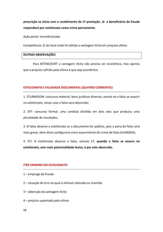 prescrição se inicia com o recebimento da 1ª prestação. Já o beneficiário da fraude
responderá por estelionato como crime permanente.

Ação penal: incondicionada

Competência: JE do local onde foi obtida a vantagem ilícita em prejuízo alheio

OUTRAS OBSERVAÇÕES

       Para BITENCOURT a vantagem ilícita não precisa ser econômica, mas apenas
que o prejuízo sofrido pela vítima é que seja econômico.




ESTELIONATO E FALSIDADE DOCUMENTAL (QUATRO CORRENTES)

1. STJ/MASSON: concurso material, bens jurídicos diversos, exceto se o falso se exaurir
no estelionato, nesse caso o falso será absorvido;

2. STF: concurso formal, uma conduta dividida em dois atos que produziu uma
pluralidade de resultados;

3. O falso absorve o estelionato se o documento for público, pois a pena do falso será
mais grave, além disso configuraria mero exaurimento do crime de falso (HUNGRIA).

4. STJ: O estelionato absorve o falso, súmula 17: quando o falso se exaure no
estelionato, sem mais potencialidade lesiva, é por este absorvido.




ITER CRIMINIS DO ESTELIONATO

1 – emprego de fraude

2 – situação de erro na qual a vítima é colocada ou mantida

3 – obtenção da vantagem ilícita

4 – prejuízo suportado pela vítima

98
 