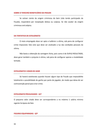 SOBRE O TERCEIRO BENEFICIÁRIO DA FRAUDE

          Se estiver ciente da origem criminosa do bem (não tendo participado da
fraude), responderá por receptação dolosa ou culposa. Se não souber da origem
criminosa será atípico.




DA TENTATIVA DE ESTELIONATO

          O meio empregado deve ser apto a ludibriar a vítima, sob pena de configurar
crime impossível, fato este que deve ser analisado a luz das condições pessoais da
vítima.

          Não basta a obtenção da vantagem ilícita, pois como é de DUPLO RESULTADO,
deve gerar também o prejuízo à vítima, sob pena de configurar apenas a modalidade
tentada.




ESTELIONATO E JOGOS DE AZAR

          Só haverá estelionato quando houver algum tipo de fraude que impossibilite
totalmente a possibilidade de ganho por parte do jogador, de modo que deixa de ser
contravenção penal para virar crime.




ESTELIONATO PRIVILEGIADO - §1º

O pequeno valor citado deve ser correspondente a no máximo 1 salário mínimo
vigente há época do fato




FIGURAS EQUIPARADAS - §2º




99
 