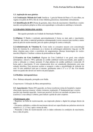 Profa Aretusa Delfino de Medeiros
1.3. Aspiração do suco gástrico
1.4. Credeização /Método de Credé: Instila-se 1 gota de Nitrato de Prata a 1% nos olhos, na
vagina e/ou pênis do RN a fim de evitar oftalmia gonocócica, transmitida verticalmente.
1.5. Identificação do RN (Nome da gestante, data e hora do nascimento): Identificar o recém-
nascido com pulseira própria ou feita com esparadrapo e colocada no antebraço e tornozelo.
2.CUIDADOS MEDIATOS AO RN:
São aqueles prestados na Unidade de Internação Pediátrica.
2.1.Higiene: O Banho é realizado aproximadamente 6 horas ou mais após o nascimento.
Tenta-se não retirar o material gorduroso esbranquiçado (verniz caseoso) que recobre a maior
parte da pele do recém-nascido, pois ele ajuda a protegê-lo contra a infecção.
2.2.Administração de Vitamina K. Como todos os conceptos nascem com concentração
baixa de vitamina K, o enfermeiro ou o técnico de enfermagem administra 1mg por via IM
desta vitamina para evitar a ocorrência de sangramentos (doença hemorrágica do recém-
nascido) Objetivo: Catalisar a síntese da protrombina no fígado.
2.3.Curativo do Coto Umbilical: Higiene do Coto Umbilical é em geral, uma solução
antisséptica ( álcool a 70%) aplicada no cordão umbilical recém-seccionado, para ajudar a
evitar a infecção e o tétano neonatal. O clipe plástico do cordão umbilical é removido 24
horas após o nascimento. O coto remanescente deve ser umedecido diariamente com uma
solução alcoólica. Este processo acelera a secagem e reduz a possibilidade de infecção do
coto. O coto umbilical cairá por si mesmo, geralmente entre o 5º e o 12º dia. Um retardo
maior na queda não deverá ser motivo de preocupação.
2.4.Medidas Antropométricas:
Peso: Balança adequada, protegida com fralda.
Comprimento: Utilização da Mesa antropométrica.
2.5. Aquecimento: Manter RN aquecido, no berço (conforme rotina do hospital) e manter
observação rigorosa (cianose; vômito; tremores; respiração). É fundamental que o recém-
nascido seja mantido aquecido. Assim que possível, ele deve ser enrolado em panos leves
(cueiros) e a sua cabeça é coberta, para reduzir a perda do calor corpóreo.
À Enfermagem cabe:
– Registrar, na ficha do recém-nascido, sua impressão plantar e digital do polegar direito da
mãe;
– Em partos múltiplos a ordem de nascimento deverá ser especificada nas pulseiras através de
números (1, 2, 3, 4 etc.) após o nome da mãe;
– Preencher a ficha do recém-nascido com os dados referentes às condições de nascimento,
hora e data do parto.
 