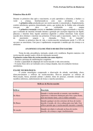 Profa Aretusa Delfino de Medeiros
Primeiros Dias do RN
Durante os primeiros dias após o nascimento, os pais aprendem a alimentar, a banhar e a
vestir a criança, familiarizando-se com suas atividades e sons.
A primeira urina produzida por um recém-nascido é concentrada e, freqüentemente,
contém substâncias químicas denominadas uratos, que podem dar às fraldas uma coloração
rosa,que não deve ser confundida com sangue
A primeira evacuação consiste no mecônio (substância negro-esverdeada e viscosa),
que é conteúdo do intestino formado durante a gestação por secreções digestivas do fígado,
pâncreas e intestino fetal, líquido amniótico deglutido e células intestinais Todo recém-
nascido deve eliminar o mecônio nas primeiras 24 horas após o nascimento. Após 2 a 3 dias
do nascimento surgem as chamadas "fezes de transição".
Durante os primeiros dias de vida, o recém-nascido normalmente perde 5 a 10% de
seu peso ao nascimento. Este peso é rapidamente recuperado à medida que ele começa a se
alimentar.
ANAMNESE E EXAME FÍSICO DO RECÉM-NASCIDO
Nome da mãe, procedência, instrução, estado civil, residência. Registro materno e do
recém-nascido quando usado a ficha de internação neonatal.
O primeiro exame físico do recém-nascido tem como objetivo:
– Detectar a presença de malformações congênitas
– Avaliar a capacidade de adaptação do recém-nascido à vida extra-uterina.
– O exame físico deve ser realizado com a criança despida, mas em condições técnicas
satisfatórias.
EXAME NEUROLÓGICO:
O exame neurológico compreende a observação da atitude, reatividade, choro,
tônus,movimentos e reflexos do recém-nascidos. Deve-se pesquisar os reflexos de
Moro,sucção, busca, preensão palmar e plantar, tônus do pescoço, extensão cruzada dos
membros inferiores, endireitamento do tronco e marcha automática.
Reflexos do Recém-nascido
Reflexo Descrição
De Moro
Quando o recém-nascido se assusta, seus membros
superiores e inferiores balançam para fora e para frente,
num movimento lento, com os dedos esticados
De Busca
Quando qualquer um dos extremos da boca de recém-
nascido é tocado, ele vira a cabeça para esse lado. Este
reflexo permite que o recém-nascido encontre o mamilo
De sucção
Quando um objeto é colocado na boca do recém-
nascido, ele começa a sugar imediatamente
 