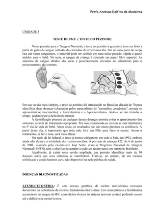 Profa Aretusa Delfino de Medeiros
UNIDADE 3
TESTE DE PKU ( TESTE DO PEZINHO)
Nome popular para a Triagem Neonatal, o teste do pezinho é gratuito e deve ser feito a
partir de gotas de sangue colhidas do calcanhar do recém-nascido. Por ser uma parte do corpo
rica em vasos sanguíneos, o material pode ser colhido em uma única punção, rápida e quase
indolor para o bebê. No teste, o sangue da criança é coletado em papel filtro especial. As
amostras de sangue obtidas são secas e posteriormente enviadas ao laboratório para o
processamento dos exames.
Em sua versão mais simples, o teste do pezinho foi introduzido no Brasil na década de 70 para
identificar duas doenças (chamadas pelos especialistas de "anomalias congênitas", porque se
apresentam no nascimento): a fenilcetonúria e o hipotireoidismo. Ambas, se não tratadas a
tempo, podem levar à deficiência mental.
A identificação precoce de qualquer dessas doenças permite evitar o aparecimento dos
sintomas, através do tratamento apropriado. Por isso, recomenda-se realizar o teste idealmente
no 5º dia de vida do bebê. Antes disso, os resultados não são muito precisos ou confiáveis. A
partir desse dia, é importante que toda mãe leve seu filho para fazer o exame. Assim o
tratamento, se for o caso, será mais eficaz.
Por meio de lei federal, o teste se tornou obrigatório em todo o País, em 1992, embora
ainda não alcance a totalidade dos recém-nascidos. A portaria de número 822, de 6 de junho
de 2001, assinada pelo ex-ministro José Serra, criou o Programa Nacional de Triagem
Neonatal (PNTN) com o objetivo de atender a todos os recém-natos em território brasileiro.
Atualmente, já existe uma versão ampliada, que permite identificar mais de 30
doenças antes que seus sintomas se manifestem. Trata-se, no entanto, de um recurso
sofisticado e ainda bastante caro, não disponível na rede pública de saúde.
DOENÇAS DIAGNOSTICADAS
1.FENILCETONÚRIA: É uma doença genética, de caráter autossômico recessivo
decorrente da deficiência da enzima fenilalanina-hidroxilase. Em conseqüência a fenilalanina
acumula-se no sangue do RN, com efeitos tóxicos do sistema nervoso central, podendo causar
até a deficiência mental severa.
 