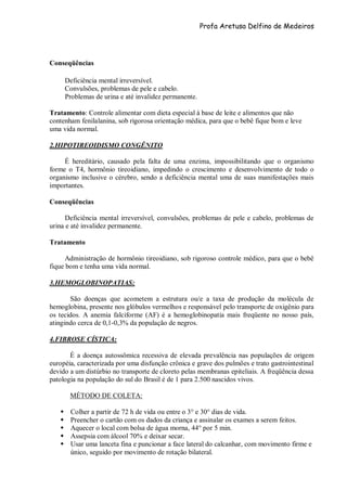 Profa Aretusa Delfino de Medeiros
Conseqüências
Deficiência mental irreversível.
Convulsões, problemas de pele e cabelo.
Problemas de urina e até invalidez permanente.
Tratamento: Controle alimentar com dieta especial à base de leite e alimentos que não
contenham fenilalanina, sob rigorosa orientação médica, para que o bebê fique bom e leve
uma vida normal.
2.HIPOTIREOIDISMO CONGÊNITO
É hereditário, causado pela falta de uma enzima, impossibilitando que o organismo
forme o T4, hormônio tireoidiano, impedindo o crescimento e desenvolvimento de todo o
organismo inclusive o cérebro, sendo a deficiência mental uma de suas manifestações mais
importantes.
Conseqüências
Deficiência mental irreversível, convulsões, problemas de pele e cabelo, problemas de
urina e até invalidez permanente.
Tratamento
Administração de hormônio tireoidiano, sob rigoroso controle médico, para que o bebê
fique bom e tenha uma vida normal.
3.HEMOGLOBINOPATIAS:
São doenças que acometem a estrutura ou/e a taxa de produção da molécula de
hemoglobina, presente nos glóbulos vermelhos e responsável pelo transporte de oxigênio para
os tecidos. A anemia falciforme (AF) é a hemoglobinopatia mais freqüente no nosso país,
atingindo cerca de 0,1-0,3% da população de negros.
4.FIBROSE CÍSTICA:
É a doença autossômica recessiva de elevada prevalência nas populações de origem
européia, caracterizada por uma disfunção crônica e grave dos pulmões e trato gastrointestinal
devido a um distúrbio no transporte de cloreto pelas membranas epiteliais. A freqüência dessa
patologia na população do sul do Brasil é de 1 para 2.500 nascidos vivos.
MÉTODO DE COLETA:
 Colher a partir de 72 h de vida ou entre o 3° e 30° dias de vida.
 Preencher o cartão com os dados da criança e assinalar os exames a serem feitos.
 Aquecer o local com bolsa de água morna, 44° por 5 min.
 Assepsia com álcool 70% e deixar secar.
 Usar uma lanceta fina e puncionar a face lateral do calcanhar, com movimento firme e
único, seguido por movimento de rotação bilateral.
 