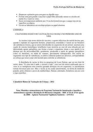 Profa Aretusa Delfino de Medeiros
 Desprezar a primeira gota com gaze ou algodão seco.
 Formar uma gota grande e encostar o papel filtro deixando saturar os círculos até
enche-los e vazar no verso.
 Secar em temperatura ambiente por 3 h na horizontal sem que o sangue encoste na
superfície ou objetos
 Enviar ao laboratório em envelope próprio ou papel alumínio.
UNIDADE 4
CALENDÁRIO BÁSICO DE VACINAÇÃO DA CRIANÇA NO PRIMEIRO ANO DE
VIDA
As vacinas (cujo nome advém de vaccinia, o agente infeccioso da varíola bovina, que,
quando é injetado no organismo humano, proporciona imunidade à varíola no ser humano)
são substâncias tóxicas, que ao serem introduzidas no organismo de um animal, suscitam uma
reação do sistema imunológico semelhante à que ocorreria no caso de uma infecção por um
determinado agente patogênico, por forma a tornar o organismo imune a esse agente (e às
doenças por ele provocadas).São, geralmente, produzidas a partir de agentes patogênicos
(vírus ou bactérias), ou ainda de venenos, previamente enfraquecidos. Por inserir no
organismo esse tipo de substâncias, os efeitos colaterais podem ser adversos, correspondendo
ao esforço que nosso corpo está fazendo para controlar as substâncias.
A descoberta da vacina se deve às pesquisas de Louis Pasteur, que em seu leito de
morte, disse: "O vírus não é nada, o terreno é tudo", com isso ele estava explicando que os
vírus só se multiplicam sem controle (gerando doenças) em um organismo, se encontrarem
terreno favorável para isso. Mas a vacina já era usada anteriormente, na forma de medicina
popular, pelos chineses e povos do mediterrâneo. Pasteur, entretanto, formalizou seu uso com
o rigor científico.
Calendário Básico de Vacinação da Criança – 2012
Nota: Mantida a nomenclatura do Programa Nacional de Imunização e inserida a
nomenclatura segundo a Resolução de Diretoria Colegiada – RDC nº 61 de 25 de agosto
de 2008 – Agência Nacional de Vigilância Sanitária – ANVISA
 