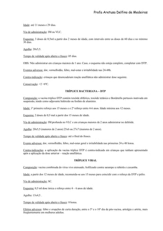 Profa Aretusa Delfino de Medeiros
Idade: até 11 meses e 29 dias.
Via de administração: IM ou VLC.
Esquema: 3 doses de 0,5ml a partir dos 2 meses de idade, com intervalo entre as doses de 60 dias e no mínimo
30 dias.
Agulha: 20x5,5.
Tempo de validade após aberto o frasco: 05 dias.
OBS: Não administrar em crianças maiores de 1 ano. Caso, o esquema não esteja completo, completar com DTP.
Eventos adversos: dor, vermelhidão, febre, mal-estar e irritabilidade nas 24-48h.
Contra-indicação: crinaças que desencadeiam reação anafilática não administrar dose seguinte.
Conservação: +2 +8ºC.
TRÍPLICE BACTERIANA – DTP
Composição: a vacina tríplice DTP contém toxóide diftérico, toxóide tetânico e Bordetella pertussis inativada em
suspensão, tendo como adjuvante hidóxido ou fosfato de alumínio.
Idade: 1º primeiro reforço aos 15 meses e o 2º reforço entre 4-6 anos. Idade mínima aos 12 meses.
Esquema: 2 doses de 0,5 mal a partir dos 15 meses de idade.
Via de administração: IM profunda no VLC e em crianças maiores de 2 anos administrar no deltóide.
Agulha: 20x5,5 (menores de 2 anos) 25x6 ou 27x7 (maiores de 2 anos).
Tempo de validade após aberto o frasco: até o final do frasco.
Evento adversos: dor, vermelhidão, febre, mal-estar geral e irritabilidade nas primeiras 24 a 48 horas.
Contra-indicações: a aplicação da vacina tríplice DTP é contra-indicada em crianças que tenham apresentado
após a aplicação da dose anterior – reação anafilática.
TRÍPLICE VIRAL
Composição: vacina combinada do vírus vivo atenuado, liofilizado contra sarampo a rubéola e caxumba.
Idade: a partir dos 12 meses de idade, recomenda-se aos 15 meses para coincidir com o reforço da DTP e pólio.
Via de administração: SC.
Esquema: 0,5 ml dose única e reforço entre 4 – 6 anos de idade.
Agulha: 13x4,5 .
Tempo de validade após aberto o frasco: 8 horas.
Efeitos adversos: febre e erupções de curta duração, entre o 5º e o 10º dia de pós-vacina, artralgia e artrite, mais
freqüentemente em mulheres adultas.
 