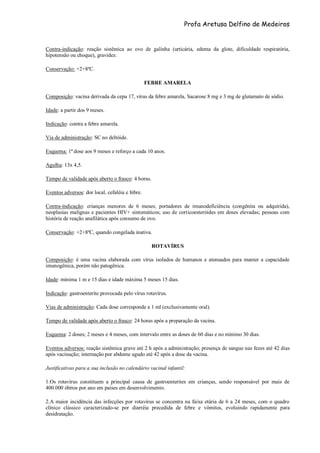 Profa Aretusa Delfino de Medeiros
Contra-indicação: reação sistêmica ao ovo de galinha (urticária, edema da glote, dificuldade respiratória,
hipotensão ou choque), gravidez.
Conservação: +2+8ºC.
FEBRE AMARELA
Composição: vacina derivada da cepa 17, vírus da febre amarela, Sacarose 8 mg e 3 mg de glutamato de sódio.
Idade: a partir dos 9 meses.
Indicação: contra a febre amarela.
Via de administração: SC no deltóide.
Esquema: 1ª dose aos 9 meses e reforço a cada 10 anos.
Agulha: 13x 4,5.
Tempo de validade após aberto o frasco: 4 horas.
Eventos adversos: dor local, cefaléia e febre.
Contra-indicação: crianças menores de 6 meses; portadores de imunodeficiência (congênita ou adquirida),
neoplasias malignas e pacientes HIV+ sintomáticos; uso de corticoesteróides em doses elevadas; pessoas com
história de reação anafilática após consumo de ovo.
Conservação: +2+8ºC, quando congelada inativa.
ROTAVÍRUS
Composição: é uma vacina elaborada com vírus isolados de humanos e atenuados para manter a capacidade
imunogênica, porém não patogênica.
Idade: mínima 1 m e 15 dias e idade máxima 5 meses 15 dias.
Indicação: gastroenterite provocada pelo vírus rotavírus.
Vias de administração: Cada dose corresponde a 1 ml (exclusivamente oral).
Tempo de validade após aberto o frasco: 24 horas após a preparação da vacina.
Esquema: 2 doses; 2 meses e 4 meses, com intervalo entre as doses de 60 dias e no mínimo 30 dias.
Eventos adversos: reação sistêmica grave até 2 h após a administração; presença de sangue nas fezes até 42 dias
após vacinação; internação por abdome agudo até 42 após a dose da vacina.
Justificativas para a sua inclusão no calendário vacinal infantil:
1.Os rotavírus constituem a principal causa de gastroenterites em crianças, sendo responsável por mais de
400.000 óbitos por ano em países em desenvolvimento.
2.A maior incidência das infecções por rotavírus se concentra na faixa etária de 6 a 24 meses, com o quadro
clínico clássico caracterizado-se por diarréia precedida de febre e vômitos, evoluindo rapidamente para
desidratação.
 