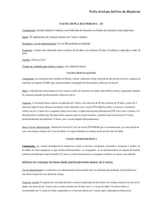 Profa Aretusa Delfino de Medeiros
VACINA DUPLA BACTERIANA – dT
Composição: toxóide diftérico+tetânica com hidróxido de alumínio ou fosfato de alumínio como adjuvante.
Idade: dT administrar em crianças maiores de 7 anos e adultos.
Dosagem e via de administração: 0,5 ml IM profunda no deltóide.
Esquema: 3 doses com intervalo entre as doses de 60 dias e no mínimo 30 dias. O reforço é aplicado a cada 10
anos.
Agulha: 25x6 ou 25x7.
Tempo de validade após aberto o frasco: até o final do frasco
VACINA PENTAVALENTE
Composição: são compostas por toxóides de difteria e tétano, suspensão celular inativada de Bordetella pertussis, antígeno de
superfície de hepatite B (HBs-Ag), oligossacarídeos conjugados de Haemophilus influenzae do tipo b)
Idade: é indicada para imunização ativa de crianças a partir de doismeses de idade contra difteria, tétano, coqueluche, hepatite
B e doenças causadas porHaemophilus influenzae tipo b.
Esquema: A vacinação básica consiste na aplicação de 3 doses, com intervalo de 60 dias (mínimo de 30 dias), a partir de 2
meses de idade.Os dois reforços necessários serão realizados com a vacina DTP (difteria, tétano e pertussis). O primeiro
reforço aos de 15 meses de e o segundo reforço aos 4 anos. A idade máxima para aplicação da DTP é de 6 anos 11meses e 29
dias.Ressalta-se também que fará parte deste esquema, para os recém-nascidos, a primeira dose nas primeiras 24 horas,
preferencialmente nas primeiras 12 horas, com a vacina hepatite B(recombinante).
Dose e Via de Administração: Administrar dose de 0,5 mL da vacina DTP/HB/Hib por via intramuscular, no vasto lateral da
coxa, em crianças menores de 2 anos de idade e na região deltóide nas crianças acima de dois anos de idade.
VACINA MENINGOCÓCICA
Composição: As vacinas meningocócicas disponíveis contra os diversos sorogrupos, incluindo o sorogrupo C podem ser
divididas em duas categorias: as que contêm polissacarídeos e as conjugadas. As de polissacarídeos da cápsula da bactéria
conferem proteção por tempo limitado (3-5 anos) e exclusivamente para os sorogrupos contidos na vacina, com reduzida
eficácia em crianças de baixa idade (particularmente abaixo de 2 anos).
Via de Administração : A vacina deve ser administrada exclusivamente pela via intramuscular profunda, de preferência na
área ântero-lateral da coxa direita da criança
Esquema vacinal : O esquema de vacinação primário consiste na aplicação de duas doses, em crianças menores de um ano de
idade, com intervalo de 2 meses entre as doses (mínimo de 30 dias), aos 3 e 5 meses de idade. Um único reforço é
recomendado aos 12 meses de idade, respeitando-se o intervalo mínimo de 2 meses, após a aplicação da última dose.
 