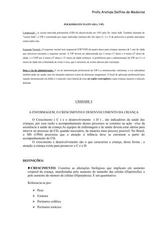 Profa Aretusa Delfino de Medeiros
POLIOMIELITE INATIVADA ( VIP)
Composição : A vacina inativada poliomielite (VIP) foi desenvolvida em 1955 pelo Dr. Jonas Salk. Também chamado de
"vacina Salk", a VIP é constituída por cepas inativadas (mortas) dos três tipos (1, 2 e 3) de poliovírus e produz anticorpos
contra todos eles.
Esquema Vacinal : O esquema vacinal será sequencial (VIP/VOP) de quatro doses para crianças menores de 1 ano de idade
que estiverem iniciando o esquema vacinal. A VIP deverá ser administrada aos 2 meses (1ª dose) e 4 meses (2ª dose) de
idade, e a VOP aos 6 meses (3ª dose) e 15 meses de idade (reforço). A preferência para a administração da VIP aos 2 e 4
meses de idade tem a finalidade de evitar o risco, que é raríssimo, de evento adverso pós-vacinação.
Dose e via de administração: A via de administração preferencial da VIP é a intramuscular, entretanto, a via subcutânea
também pode ser usada, mas em situações especiais (casos de discrasias sanguíneas). O local de aplicação preferencial para
injeção intramuscular em bebês é o músculo vasto-lateral da coxa ou região ventroglútea e para crianças maiores o músculo
deltóide.
UNIDADE 5
A ENFERMAGEM, O CRESCIMENTO E DESENVOLVIMENTO DA CRIANÇA
O Crescimento ( C ) e o desenvolvimento ( D ) , são indicadores da saúde das
crianças; por essa razão o acompanhamento desses processos se constitui na ação –eixo da
assistência à saúde da criança.As equipes de enfermagem e de saúde devem estar alertas para
intervir no processo de CD, quando necessário, da maneira mais precoce possível. No Brasil,
o MS (1984) preconiza que a atenção à infância deve se estruturar a partir do
acompanhamento do CD.
O crescimento e desenvolvimento são o que caracteriza a criança, dessa forma , a
atenção a criança existe para promover o C e o D.
DEFINIÇÕES:
►CRESCIMENTO: Constitui as alterações biológicas que implicam em aumento
corporal da criança, manifestadas pelo aumento do tamanho das células (Hipertrofia), e
pelo aumento do número de células (Hiperplasia). É um quantitativo.
Referencia-se por:
 Peso
 Estatura
 Perímetro cefálico
 Perímetro torácico
 