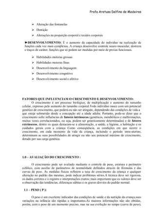 Profa Aretusa Delfino de Medeiros
 Alteração das fontanelas
 Dentição
 Alterações na proporção corporal e tecidos corporais
►DESENVOLVIMENTO: É o aumento da capacidade do indivíduo na realização de
funções cada vez mais complexas. A criança desenvolve controle neuro-muscular, destreza
e traços de caráter, funções que só podem ser medidas por meio de provas funcionais.
 Habilidades motoras grossas
 Habilidades motoras finas
 Desenvolvimento da linguagem
 Desenvolvimento congnitivo
 Desenvolvimento social e afetivo
FATORES QUE INFLUENCIAM O CRESCIMENTO E DESENVOLVIMENTO:
O crescimento é um processo biológico, de multiplicação e aumento do tamanho
celular, expresso pelo aumento do tamanho corporal.Todo indivíduo nasce com um potencial
genético de crescimento, que poderá ou não ser atingido, dependendo das condições de vida a
que esteja submetido desde a concepção até a idade adulta. Portanto, pode-se dizer que o
crescimento sofre influências de fatores intrínsecos (genéticos, metabólicos e malformações,
muitas vezes correlacionados, ou seja, podem ser geneticamente determinadas) e de fatores
extrínsecos, dentre os quais destacam-se a alimentação, a saúde, a higiene, a habitação e os
cuidados gerais com a criança Como conseqüência, as condições em que ocorre o
crescimento, em cada momento da vida da criança, incluindo o período intra-uterino,
determinam as suas possibilidades de atingir ou não seu potencial máximo de crescimento,
dotado por sua carga genética.
1.0 – AVALIAÇÃO DO CRESCIMENTO :
O crescimento pode ser avaliado mediante o controle de peso, estatura e perímetro
cefálico, com auxílio de parâmetros de normalidade definidos através de fórmulas e das
curvas de peso. As medidas físicas refletem a taxa de crescimento da criança e qualquer
alteração no padrão das mesmas, pode indicar problemas sérios.A técnica deve ser rigorosa,
os dados corretos e o registro e interpretações exatos; mais importante que os valores deve ser
a observação das tendências, diferenças súbitas e os graves desvios do padrão normal.
.
1.1 – PESO ( P ):
O peso é um excelente indicador das condições de saúde e da nutrição da criança,suas
variações na infância são rápidas e importantes.As maiores informações não são obtidas,
porém, com o peso de um momento preciso, mas na sua evolução no tempo (curva de peso),
 
