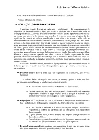 Profa Aretusa Delfino de Medeiros
- São elementos fundamentais para a pronúncia das palavras (fonação);
- Grande influência na estética.
2.0- AVALIAÇÃO DO DESENVOLVIMENTO:
O desenvolvimento depende da maturação – mielinização – do sistema nervoso. A
seqüência de desenvolvimento é igual para todas as crianças, mas a velocidade varia de
criança para criança. A direção do desenvolvimento é céfalo- caudal e proximal distal ou seja
da cabeça para os pés e dos ombros para as mãos. O primeiro passo para a locomoção é a
aquisição do controle da cabeça, envolvendo a musculatura do pescoço. Mais tarde os
músculos espinhais desenvolvem coordenação permitindo que a criança fique apta para sentar
com as costas retas, engatinhar, ficar em pé e andar .O desenvolvimento integral da criança
pode representar uma oportunidade importante para aproximação de uma concepção positiva
da saúde, que se efetiva através do acompanhamento da criança sadia.Os profissionais de
saúde devem conversar com as mães sobre as aquisições da criança,valorizando suas
conquistas, potencializando sua capacidade em reconhecer o valor da relação com seus filhos.
Observar o comportamento espontâneo da criança, escutar as dúvidas e apreensões das mães,
procurar estabelecer uma relação de confiança com as mesmas e destas com seus filhos são
caminhos para aprofundar as relações, conhecê-las melhor e poder apoiar,orientar e intervir,
caso necessário.
Avalia-se o desenvolvimento, testando as aquisições neuro – psicomotoras e através de
testes ou provas, sob quatro aspectos interdependentes que se processam, normalmente, no
mesmo ritmo:
 Desenvolvimento motor: Para que um organismo se desenvolva, ele precisa
funcionar
A criança brinca de repetir sem cessar os mesmos gestos e ações que lhes
permitem as aquisições que as amadurecem progressivamente.
 No nascimento, os movimentos do bebê não são coordenados.
 Do nascimento aos dois anos a criança adquire duas possibilidades motoras
importantes: caminhar e pegar objetos entre o polegar e indicador e, o
controle neuro motor: coordenação da visão e da preensão.
 Linguagem: As crianças nascem com o mecanismo e a capacidade de desenvolver a
fala e as habilidades de linguagem. Entretanto elas falarão de forma expontânea.
 A fala requer a estrutura e a função fisiológica íntegras, incluindo a
respiratória, a auditiva e a cerebral, além da inteligência e da necessidade
de estimulação.
 O gesto procede a fala, e dessa maneira uma pequena criança comunica-se
de modo satisfatório.
 Em todos os estágios do desenvolvimento da linguagem, a compreensão do
vocabulário por parte das crianças é maior do que a expressão.
 Desenvolvimento cognitivo: A criança tem necessidade de agir para aprender, como
não possui experiência do adulto, para ela tudo está para descobrir.
 