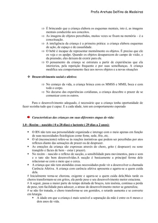 Profa Aretusa Delfino de Medeiros
 É brincando que a criança elabora os esquemas mentais, isto é, as imagens
mentais conduzirão aos conceitos.
 As imagens de objetos percebidas, muitas vezes se fixam na memória – é a
conceituação.
 A inteligência da criança é a primeira prática: a criança elabora esquemas
de ação, de espaço e de casualidade.
 O bebê é incapaz de representar mentalmente os objetos. É preciso que ele
os veja e os apalpe. Quando os objetos desaparecem do campo de visão, e
da preensão, eles deixam de existir para ele.
 O pensamento da criança se estrutura a partir de experiências que ela
interioriza, pela repetição frequente e por suas semelhanças. A criança
modifica seu comportamento face aos novos objetos e a novas situações
 Desenvolvimento social e afetivo:
 No começo da vida, a criança brinca com os MMSS e MMII, boca e com
todo o corpo.
 No decurso das experiências cotidianas, a criança descobre o prazer de se
comunicar com os outros.
Para o desenvolvimento adequado, é necessário que a criança tenha oportunidade de
fazer sozinha tudo que é capaz. E a cada idade, tem um comportamento esperado
Características das crianças em suas diferentes etapas de vida:
1.0 - Recém – nascido ( 0 a 28 dias) e lactente ( 29 dias a 2 anos):
 O RN não tem sua personalidade organizada e interage com o meio apenas em função
de suas necessidades fisiológicas como fome, sede, frio, etc.
 O id (inconsciente) refere-se às reações instintivas que podem ser percebidas por atos
reflexos diante das sensações de prazer ou de desprazer.
 As emoções da criança são expressas através do choro, grito ( desprazer) ou sono
tranqüilo e fácies de bem – estar ( prazer).
 No recém – nascido o reflexo de sucção, a sensibilidade para movimentos, para o som
e o tato são bem desenvolvidas.A sucção é basicamente a principal forma dele
relacionar-se com o meio que o cerca.
 A criança que não tem atendidas essas necessidades pode vir a desenvolver a chamada
Carência Afetiva. A criança com carência afetiva apresenta e agarra-se a quem cuida
dela.
# Inicialmente torna-se chorona, exigente e agarra-se a quem cuida dela;Mais tarde os
choros transformam-se em gritos, ela perde peso e seu desenvolvimento motor estaciona.
# A seguir, passa a maior parte do tempo deitada de bruços, tem insônia, continua a perda
de peso, tem facilidade para adoecer, a atraso do desenvolvimento motor se generaliza;
# se não for tratada, o choro transforma-se em gemidos, o retardo aumenta e se converte
em letargia.
 A idade em que a criança é mais sensível a separação da mãe é entre os 6 meses e
dois anos de vida.
 