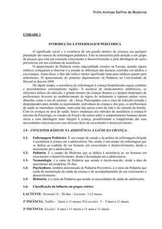 Profa Aretusa Delfino de Medeiros
UNIDADE 1
INTRODUÇÃO À ENFERMAGEM PEDIÁTRICA
O significado social e a existência de um grande número de crianças em qualquer
população são marcas de enfermagem pediátrica. Esta se caracteriza pela atenção a um grupo
de pessoas que está em constante crescimento e desenvolvimento e pela abordagem de ações
preventivas em seu cotidiano de assistência.
O aparecimento da Pediatria como especialidade ocorreu na Europa, quando alguns
médicos começaram a observar e a estudar as diferenças das doenças ocorridas em adultos e
em crianças. Antes disso, o fato não tinha o menor significado tanto para médicos quanto para
enfermeiras. O aparecimento do primeiro departamento de Pediatria na Universidade de
Havard se deu em 1888.
Há algum tempo, a assistência de enfermagem à criança hospitalizada seguia condutas
e procedimentos extremamente rígidos. A ausência de medicamentos antibióticos, os
altíssimos índices de infecção, o grande número de crianças doentes e o próprio despreparo de
profissionais levavam ao estabelecimento de regras de isolamento e repouso muitas vezes
absurdas, como o uso de camisas - de - força. Preocupados com o risco de infecção cruzada e
despreparados para atender as necessidades individuais da criança e dos pais, os profissionais
de saúde as mantinham isoladas, tanto uma das outras como da mãe e do restante da família.
Com os avanços na área de saúde, houve mudanças nos métodos de assistência à criança.O
advento da Psicologia, os estudos de Freud e de outros sobre o comportamento humano deram
início a uma abordagem mais integral à criança, possibilitando a compreensão das suas
necessidades emocionais,em suas diversas fases de crescimento e desenvolvimento.
1.0 – CONCEITOS BÁSICOS NA ASSISTÊNCIA À SAÚDE DA CRIANÇA:
1.1- Enfermagem Pediátrica: É um campo de estudo e de prática da enfermagem dirigida
à assistência à criança até a adolescência. Ou, ainda, é um campo da enfermagem que
se dedica ao cuidado do ser humano em crescimento e desenvolvimento, desde o
nascimento até a adolescência.
1.2- Pediatria: É o campo da Medicina que se dedica à assistência ao ser humano em
crescimento e desenvolvimento, desde a fecundação até a adolescência.
1.3- Neonatologia: é o ramo da Pediatria que atende o recém-nascido, desde a data do
nascimento até completar 28 dias;
1.4- Puericultura: também denominada de Pediatria Preventiva, é o ramo da Pediatria que
cuida da manutenção da saúde da criança e do acompanhamento de seu crescimento e
desenvolvimento.
1.5- Hebiatria: é o ramo da Pediatria que atende as necessidades de saúde do adolescente.
1.6- Classificação da infância em grupos etários:
LACTENTE: Neonatal: 0 – 28 dias / Lactente: 1-12 meses
1ª INFÂNCIA: Todller : 2anos e 11 meses/ Pré-escolar: 3 – 5 anos e 11 meses
2ª INFÂNCIA: Escolar: 6 anos e 11 meses a 11 anos e 11 meses
 