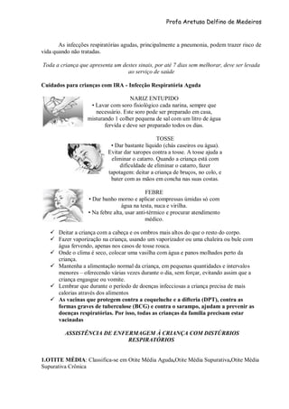 Profa Aretusa Delfino de Medeiros
As infecções respiratórias agudas, principalmente a pneumonia, podem trazer risco de
vida quando não tratadas.
Toda a criança que apresenta um destes sinais, por até 7 dias sem melhorar, deve ser levada
ao serviço de saúde
Cuidados para crianças com IRA - Infecção Respiratória Aguda
NARIZ ENTUPIDO
• Lavar com soro fisiológico cada narina, sempre que
necessário. Este soro pode ser preparado em casa,
misturando 1 colher pequena de sal com um litro de água
fervida e deve ser preparado todos os dias.
TOSSE
• Dar bastante líquido (chás caseiros ou água).
Evitar dar xaropes contra a tosse. A tosse ajuda a
eliminar o catarro. Quando a criança está com
dificuldade de eliminar o catarro, fazer
tapotagem: deitar a criança de bruços, no colo, e
bater com as mãos em concha nas suas costas.
FEBRE
• Dar banho morno e aplicar compressas úmidas só com
água na testa, nuca e virilha.
• Na febre alta, usar anti-térmico e procurar atendimento
médico.
 Deitar a criança com a cabeça e os ombros mais altos do que o resto do corpo.
 Fazer vaporização na criança, usando um vaporizador ou uma chaleira ou bule com
água fervendo, apenas nos casos de tosse rouca.
 Onde o clima é seco, colocar uma vasilha com água e panos molhados perto da
criança.
 Mantenha a alimentação normal da criança, em pequenas quantidades e intervalos
menores – oferecendo várias vezes durante o dia, sem forçar, evitando assim que a
criança engasgue ou vomite.
 Lembrar que durante o período de doenças infecciosas a criança precisa de mais
calorias através dos alimentos
 As vacinas que protegem contra a coqueluche e a difteria (DPT), contra as
formas graves de tuberculose (BCG) e contra o sarampo, ajudam a prevenir as
doenças respiratórias. Por isso, todas as crianças da família precisam estar
vacinadas
ASSISTÊNCIA DE ENFERMAGEM À CRIANÇA COM DISTÚRBIOS
RESPIRATÓRIOS
1.OTITE MÉDIA: Classifica-se em Otite Média Aguda,Otite Média Supurativa,Otite Média
Supurativa Crônica
 