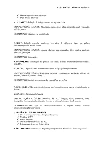 Profa Aretusa Delfino de Medeiros
 Manter ingesta hídrica adequada
 Dieta branda e líquida
4.LARINGITE: Infecção da laringe causada por agentes virais.
MANIFESTAÇÕES CLÍNICAS: Odinofagia, indisposição, febre, congestão nasal, rouquidão,
cefaléia, coriza.
TRATAMENTO: Líquidos e ar umidificado
5.GRIPE: Infecção causada geralmente por vírus de diferentes tipos, que sofrem
alteraçõessignificativas no tempo.
MANIFESTAÇÕES CLÍNICAS: Mucosa e faringe seca, rouquidão, febre, mialgia, calafrios,
fotofobia, prstração.
TRATAMENTO: Sintomático
6. BRONQUITE: Inflamação das grandes vias aéreas, estando invariavelmente associado a
uma IRA.
ETIOLOGIA: Agentes virais, sendo muito comum o Mycoplasma pneumoniae.
MANIFESTAÇÕES CLÍNICAS:Tosse seca, metálica e improdutiva, respiração ruidosa, dor
torácica, falta de ar, vômito e febre.
TRATAMENTO:Diminuir temperatura, dor e umidificar secreções.
7. BRONQUIOLITE: Infecção viral aguda dos bronquíolos, que ocorre principalmente no
inverno.
ETIOLOGIA: Adenovírus,Influenza
MANIFESTAÇÕES CLÍNICAS: Obstrução das VA, faringite, tosse, sibilância, febre,
taquipnéia, cianose, agitação, dispnéia, fome de ar intensa, batimento da aleta nasal.
TRATAMENTO:Tratar com ar umidificado,Aumentar a ingesta hídrica, Graves:
oxigenioterapia e terapia venosa
ASSISTÊNCIA DE ENFERMAGEM
 Observar oxigenioterapia e terapia endovenosa
 Verificar SSVV
 Elevar decúbito
 Observar permeabilidade das VA
 Estimular espirometria de incentivo
8.PNEUMONIA: É a inflamação do parênquima pulmonar, dificultando as trocas gasosas.
 