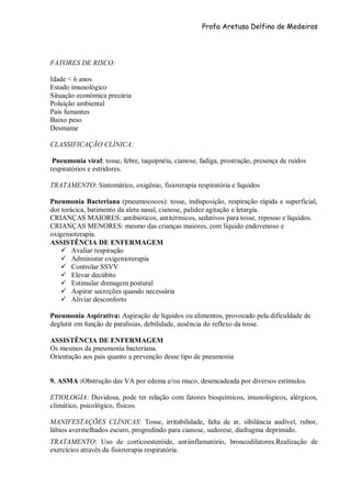 Profa Aretusa Delfino de Medeiros
FATORES DE RISCO:
Idade < 6 anos
Estado imunológico
Situação econômica precária
Poluição ambiental
Pais fumantes
Baixo peso
Desmame
CLASSIFICAÇÃO CLÍNICA:
Pneumonia viral: tosse, febre, taquipnéia, cianose, fadiga, prostração, presença de ruídos
respiratórios e estridores.
TRATAMENTO: Sintomático, oxigênio, fisioterapia respiratória e líquidos
Pneumonia Bacteriana (pneumococos): tosse, indisposição, respiração rápida e superficial,
dor torácica, batimento da aleta nasal, cianose, palidez agitação e letargia.
CRIANÇAS MAIORES: antibióticos, antitérmicos, sedativos para tosse, repouso e líquidos.
CRIANÇAS MENORES: mesmo das crianças maiores, com líquido endovenoso e
oxigenioterapia.
ASSISTÊNCIA DE ENFERMAGEM
 Avaliar respiração
 Administar oxigenioterapia
 Controlar SSVV
 Elevar decúbito
 Estimular drenagem postural
 Aspirar secreções quando necessária
 Aliviar desconforto
Pneumonia Aspirativa: Aspiração de líquidos ou alimentos, provocado pela dificuldade de
deglutir em função de paralisias, debilidade, ausência do reflexo da tosse.
ASSISTÊNCIA DE ENFERMAGEM
Os mesmos da pneumonia bacteriana.
Orientação aos pais quanto a prevenção desse tipo de pneumonia
9. ASMA :Obstrução das VA por edema e/ou muco, desencadeada por diversos estímulos.
ETIOLOGIA: Duvidosa, pode ter relação com fatores bioquímicos, imunológicos, alérgicos,
climático, psicológico, físicos.
MANIFESTAÇÕES CLÍNICAS: Tosse, irritabilidade, falta de ar, sibilância audível, rubor,
lábios avermelhados escuro, progredindo para cianose, sudorese, diafragma deprimido.
TRATAMENTO: Uso de corticoesteróide, antiinflamatório, broncodilatores.Realização de
exercícios através da fisioterapia respiratória.
 