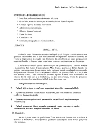 Profa Aretusa Delfino de Medeiros
ASSISTÊNCIA DE ENFERMAGEM
 Identificar e eliminar fatores irritantes e alérgicos.
 Orientar os pais sobre a doença e no reconhecimento de sinais agudos.
 Controle rigoroso da terapia endovenosa.
 Administrar oxigenioterapia.
 Oferecer líquidos(controle).
 Elevar decúbito.
 Controlar SSVV
 Estimular participação dos pais nos cuidados.
UNIDADE 8
DIARRÉIA AGUDA
A diarréia aguda é uma doença caracterizada pela perda de água e outros componentes
químicos fundamentais para o bom funcionamento do organismo. Resulta do aumento do
volume e freqüência da evacuação e da diminuição da consistência das fezes, que podem se
apresentar líquidas e, algumas vezes, conter muco e sangue, como acontece nas disenterias.
A maioria das diarréias agudas é provocada por um agente infeccioso - vírus ou bactéria
, e geralmente dura menos de duas semanas. Mais de cinco evacuações diárias, líquidas ou
pastosas caracterizam esta doença, que na maior parte das vezes é causada pela contaminação
da água ou dos alimentos. Embora se possa ter diarréia em qualquer idade, as crianças são
suas maiores vítimas. Tanto é assim que a diarréia aguda é a maior causa da internação de
crianças de até cinco anos e a desidratação, sua pior conseqüência, é uma das principais
responsáveis pelas altas taxas de mortalidade infantil em nosso país.
Principais causas da diarréia aguda
1. Falta de higiene tanto pessoal como no ambiente domiciliar e sua proximidade;
2. Ingestão de alimentos contaminados: mal lavados, mal conservados ou lavados ou
cozidos em água contaminada;
3. Desmame precoce: pelo risco de a mamadeira ser mal lavada ou feita com água
contaminada;
4. Falta de saneamento básico: moradias sem rede de esgoto, com córregos ou rios
contaminados, próximas a esgotos correndo a céu aberto
1.0-Diagnóstico:
Nos serviços de saúde, os profissionais ficam atentos aos sintomas que se referem à
diarréia e à desidratação, preocupando-se igualmente com alguma outra doença que possa
estar associada.
 