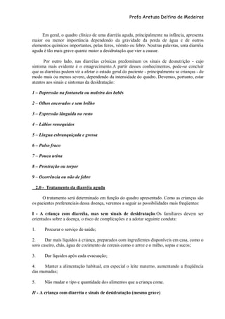 Profa Aretusa Delfino de Medeiros
Em geral, o quadro clínico de uma diarréia aguda, principalmente na infância, apresenta
maior ou menor importância dependendo da gravidade da perda de água e de outros
elementos químicos importantes, pelas fezes, vômito ou febre. Noutras palavras, uma diarréia
aguda é tão mais grave quanto maior a desidratação que vier a causar.
Por outro lado, nas diarréias crônicas predominam os sinais de desnutrição - cujo
sintoma mais evidente é o emagrecimento.A partir desses conhecimentos, pode-se concluir
que as diarréias podem vir a afetar o estado geral do paciente - principalmente se crianças - de
modo mais ou menos severo, dependendo da intensidade do quadro. Devemos, portanto, estar
atentos aos sinais e sintomas da desidratação:
1 – Depressão na fontanela ou moleira dos bebês
2 – Olhos encovados e sem brilho
3 – Expressão lânguida no rosto
4 – Lábios ressequidos
5 – Língua esbranquiçada e grossa
6 – Pulso fraco
7 – Pouca urina
8 – Prostração ou torpor
9 – Ocorrência ou não de febre
2.0 - Tratamento da diarréia aguda
O tratamento será determinado em função do quadro apresentado. Como as crianças são
os pacientes preferenciais dessa doença, veremos a seguir as possibilidades mais freqüentes:
I - A criança com diarréia, mas sem sinais de desidratação:Os familiares devem ser
orientados sobre a doença, o risco de complicações e a adotar seguinte conduta:
1. Procurar o serviço de saúde;
2. Dar mais líquidos à criança, preparados com ingredientes disponíveis em casa, como o
soro caseiro, chás, água de cozimento de cereais como o arroz e o milho, sopas e sucos;
3. Dar líquidos após cada evacuação;
4. Manter a alimentação habitual, em especial o leite materno, aumentando a freqüência
das mamadas;
5. Não mudar o tipo e quantidade dos alimentos que a criança come.
II - A criança com diarréia e sinais de desidratação (mesmo grave)
 
